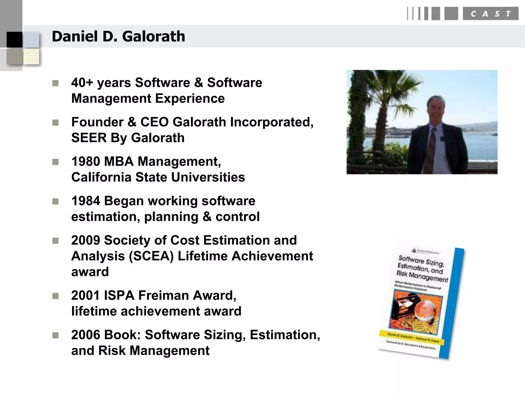 Daniel D. Galorath


   40+ years Software & Software
    Management Experience
   Founder & CEO Galorath Incorporated,
    SEER By Galorath
   1980 MBA Management,
    California State Universities
   1984 Began working software
    estimation, planning & control
   2009 Society of Cost Estimation and
    Analysis (SCEA) Lifetime Achievement
    award
   2001 ISPA Freiman Award,
    lifetime achievement award
   2006 Book: Software Sizing, Estimation,
    and Risk Management
 