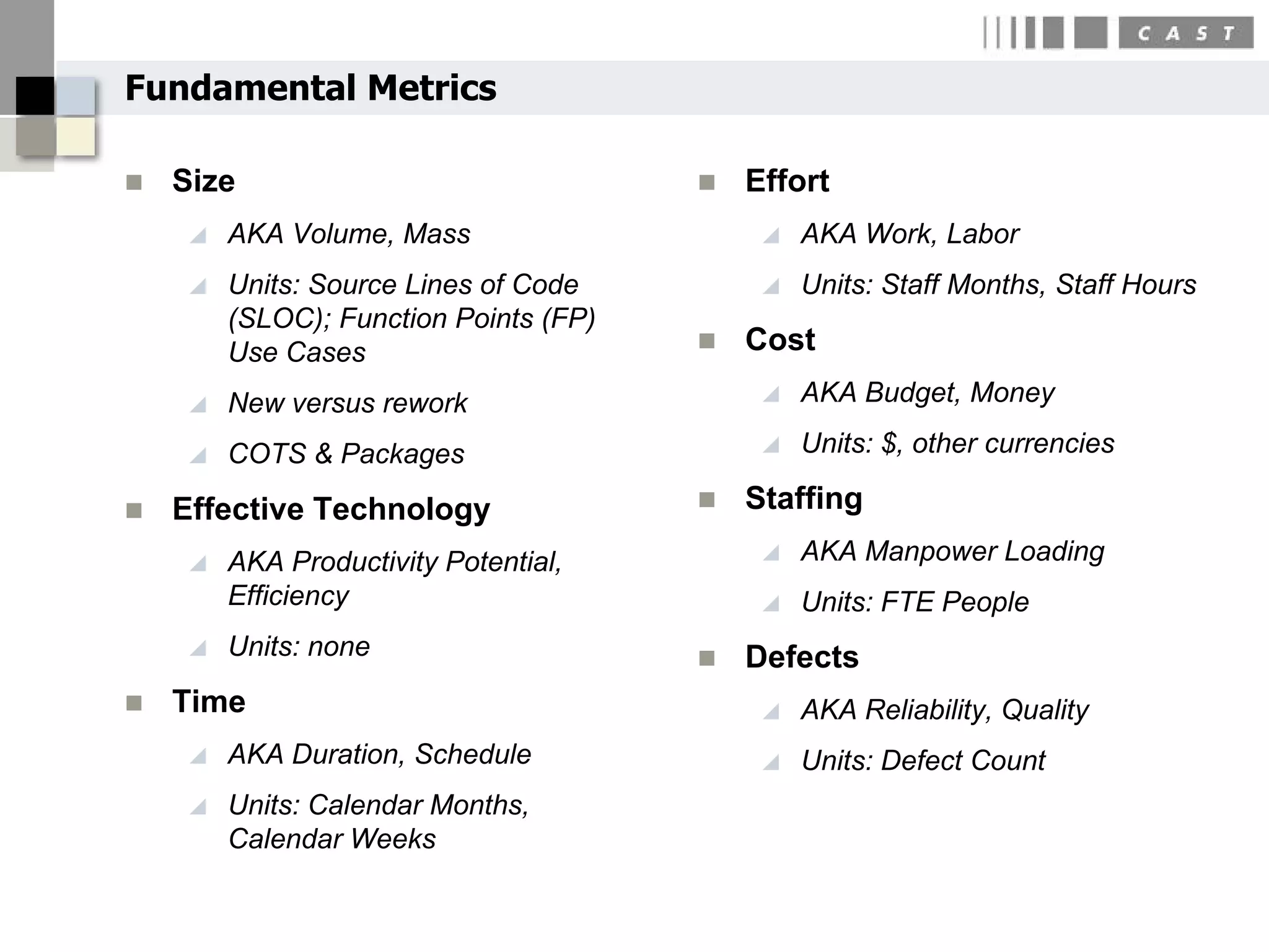 Fundamental Metrics

   Size                                  Effort
       AKA Volume, Mass                       AKA Work, Labor
       Units: Source Lines of Code            Units: Staff Months, Staff Hours
        (SLOC); Function Points (FP)
        Use Cases                         Cost
       New versus rework                      AKA Budget, Money

       COTS & Packages                        Units: $, other currencies

   Effective Technology                  Staffing
       AKA Productivity Potential,            AKA Manpower Loading
        Efficiency                             Units: FTE People
       Units: none                       Defects
   Time                                       AKA Reliability, Quality
       AKA Duration, Schedule                 Units: Defect Count
       Units: Calendar Months,
        Calendar Weeks
 