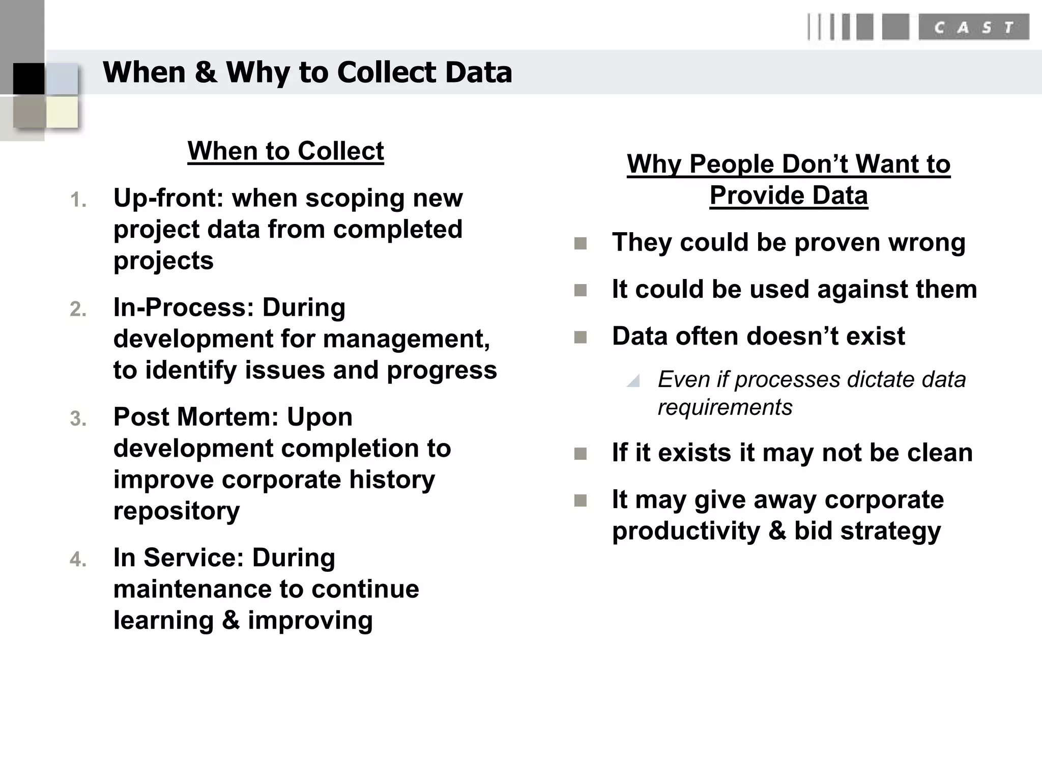 When & Why to Collect Data

           When to Collect                  Why People Don’t Want to
1.   Up-front: when scoping new                  Provide Data
     project data from completed          They could be proven wrong
     projects
                                          It could be used against them
2.   In-Process: During
     development for management,          Data often doesn’t exist
     to identify issues and progress           Even if processes dictate data
3.   Post Mortem: Upon                          requirements
     development completion to            If it exists it may not be clean
     improve corporate history
                                          It may give away corporate
     repository
                                           productivity & bid strategy
4.   In Service: During
     maintenance to continue
     learning & improving
 