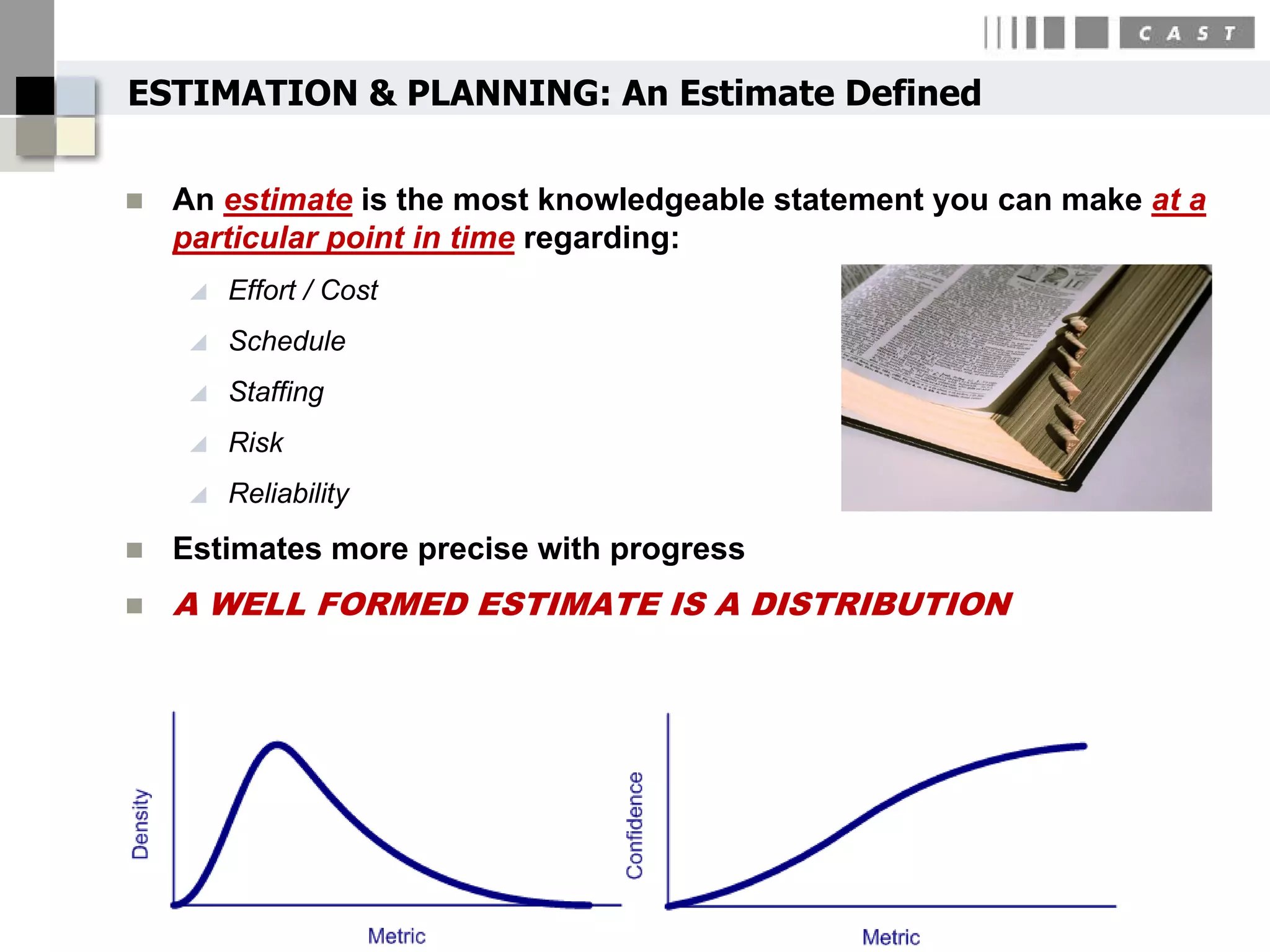 ESTIMATION & PLANNING: An Estimate Defined

   An estimate is the most knowledgeable statement you can make at a
    particular point in time regarding:
       Effort / Cost
       Schedule
       Staffing
       Risk
       Reliability
   Estimates more precise with progress
   A WELL FORMED ESTIMATE IS A DISTRIBUTION




                                                         36
 