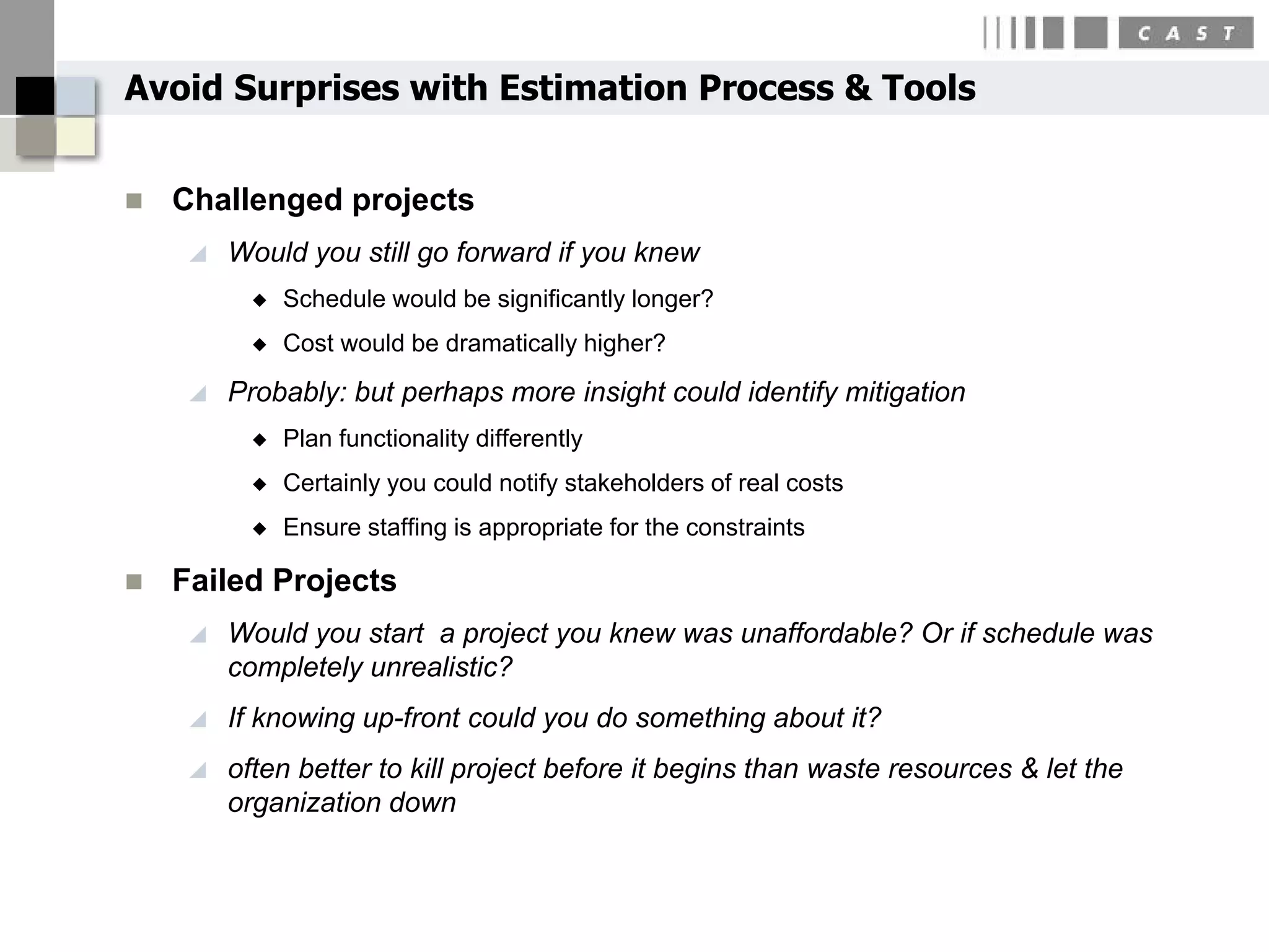 Avoid Surprises with Estimation Process & Tools


   Challenged projects
        Would you still go forward if you knew
              Schedule would be significantly longer?
              Cost would be dramatically higher?

        Probably: but perhaps more insight could identify mitigation
              Plan functionality differently
              Certainly you could notify stakeholders of real costs
              Ensure staffing is appropriate for the constraints

   Failed Projects
        Would you start a project you knew was unaffordable? Or if schedule was
         completely unrealistic?
        If knowing up-front could you do something about it?
        often better to kill project before it begins than waste resources & let the
         organization down
 