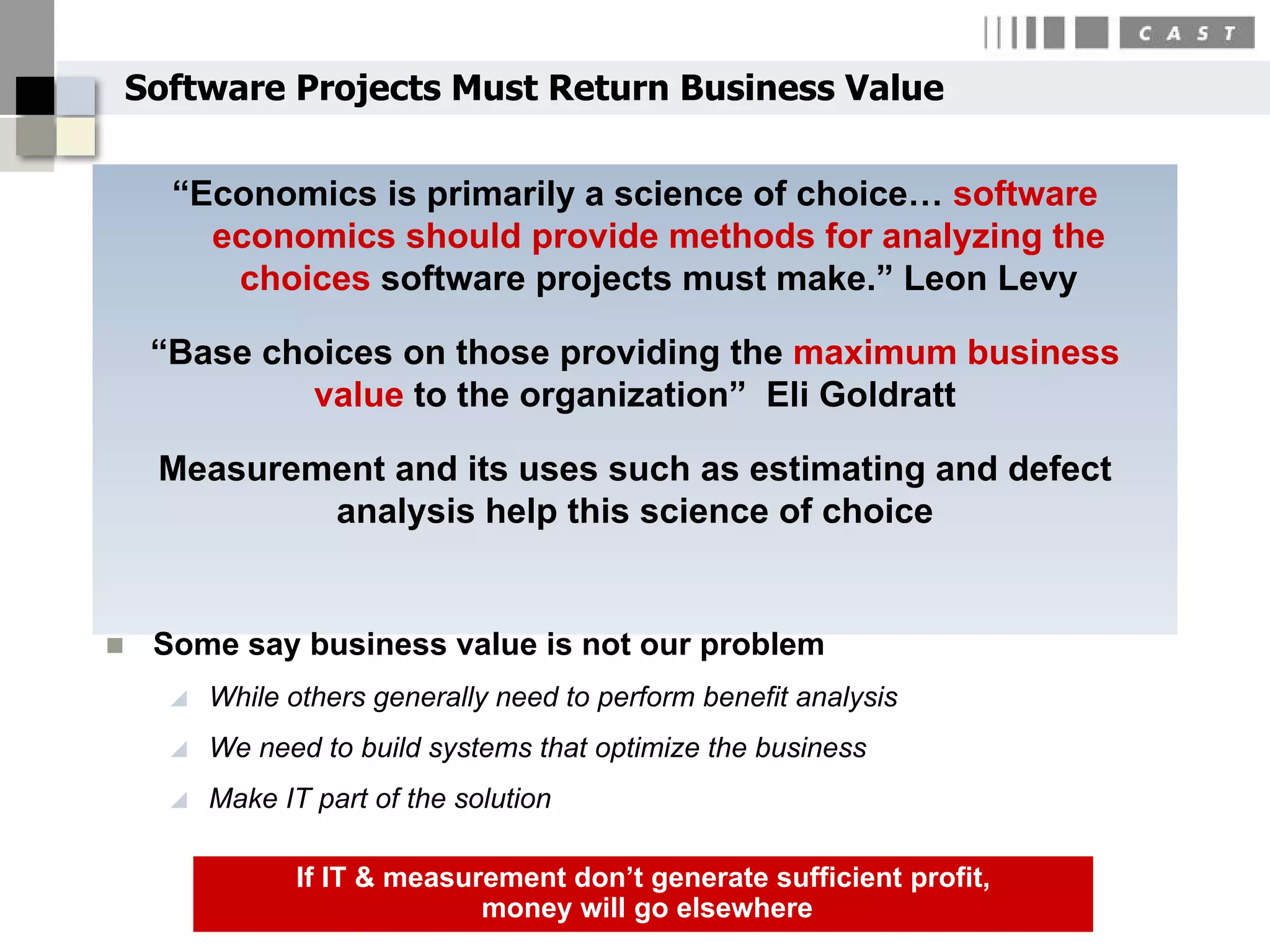Software Projects Must Return Business Value

      “Economics is primarily a science of choice… software
        economics should provide methods for analyzing the
         choices software projects must make.” Leon Levy

     “Base choices on those providing the maximum business
              value to the organization” Eli Goldratt

     Measurement and its uses such as estimating and defect
             analysis help this science of choice


    Some say business value is not our problem
         While others generally need to perform benefit analysis
         We need to build systems that optimize the business
         Make IT part of the solution

                 If IT & measurement don’t generate sufficient profit,
                               money will go elsewhere
 