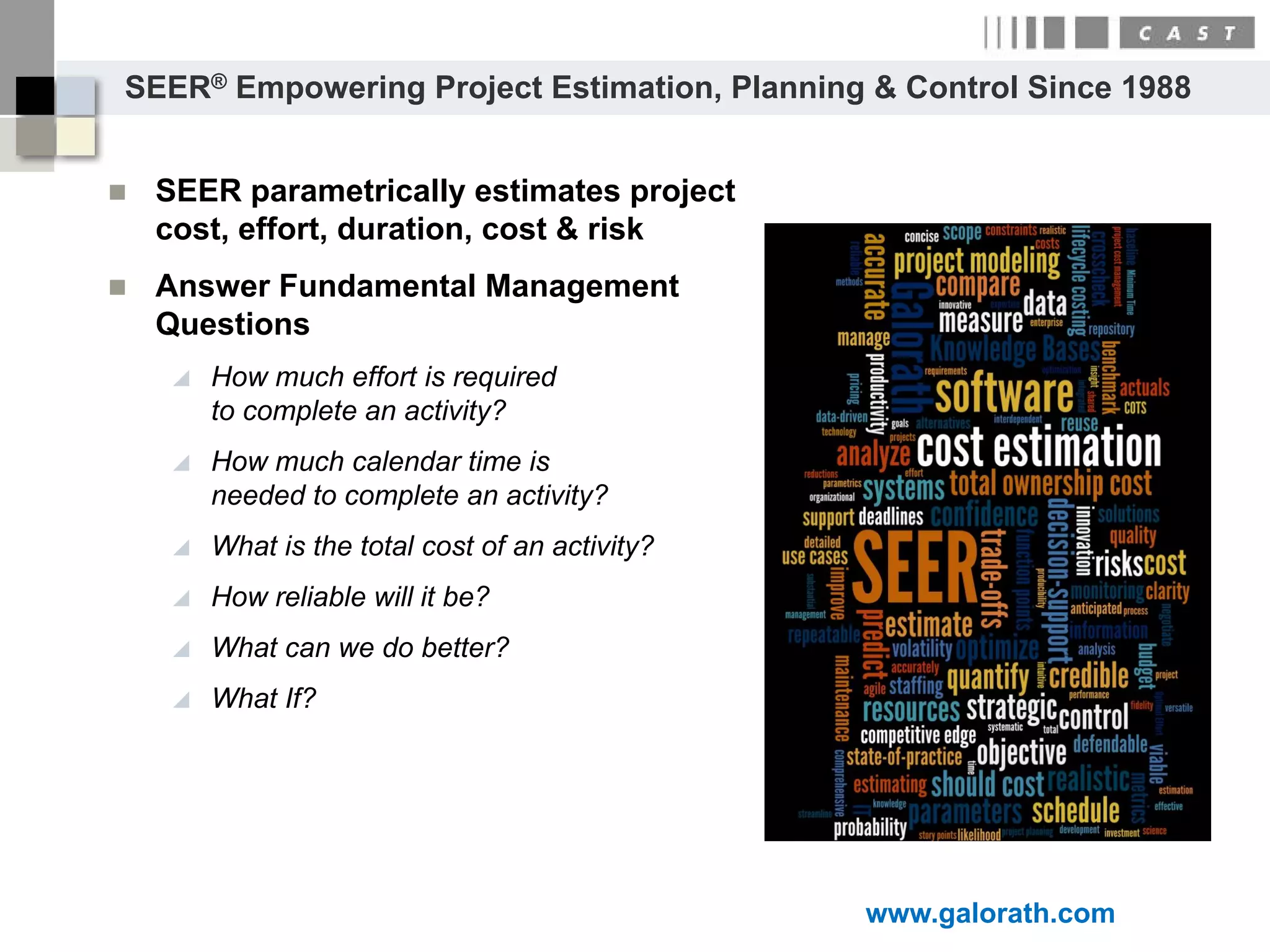 SEER® Empowering Project Estimation, Planning & Control Since 1988


   SEER parametrically estimates project
    cost, effort, duration, cost & risk
   Answer Fundamental Management
    Questions
        How much effort is required
         to complete an activity?
        How much calendar time is
         needed to complete an activity?
        What is the total cost of an activity?
        How reliable will it be?
        What can we do better?
        What If?




                                                  www.galorath.com
 