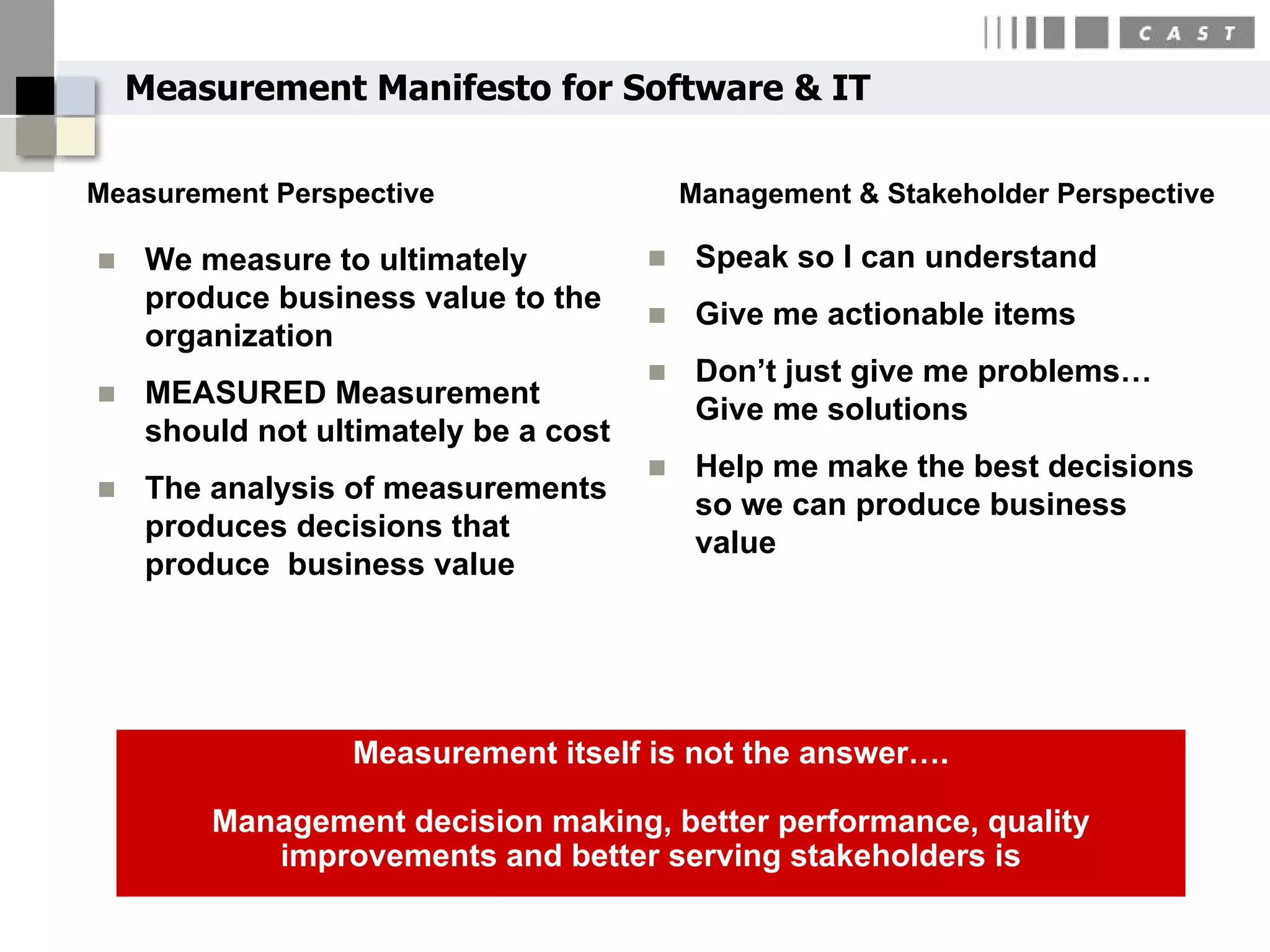 Measurement Manifesto for Software & IT

Measurement Perspective                    Management & Stakeholder Perspective

    We measure to ultimately              Speak so I can understand
     produce business value to the
                                           Give me actionable items
     organization
                                           Don’t just give me problems…
    MEASURED Measurement
                                            Give me solutions
     should not ultimately be a cost
                                           Help me make the best decisions
    The analysis of measurements
                                            so we can produce business
     produces decisions that
                                            value
     produce business value




                  Measurement itself is not the answer….

         Management decision making, better performance, quality
            improvements and better serving stakeholders is
 