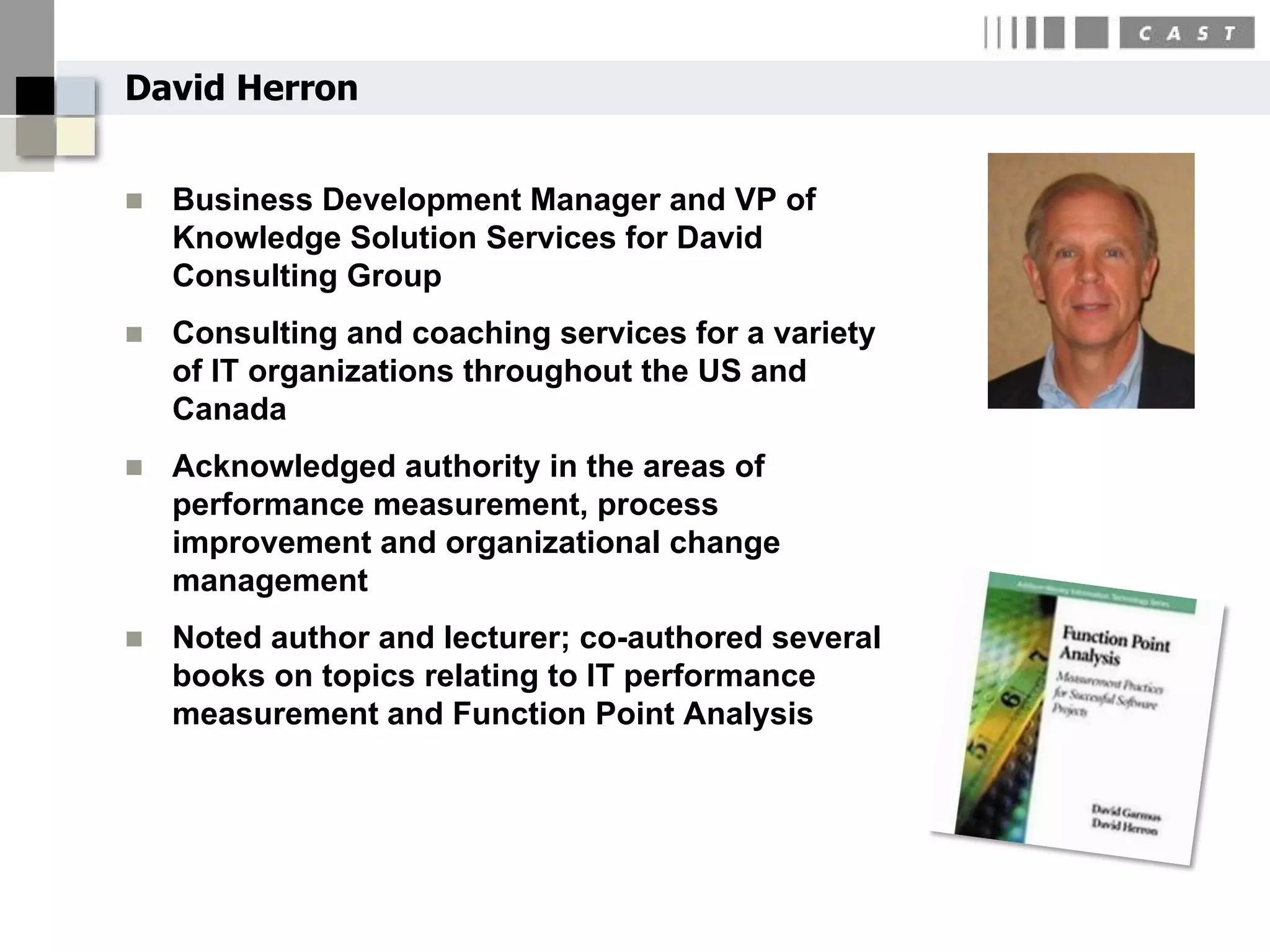 David Herron


   Business Development Manager and VP of
    Knowledge Solution Services for David
    Consulting Group
   Consulting and coaching services for a variety
    of IT organizations throughout the US and
    Canada
   Acknowledged authority in the areas of
    performance measurement, process
    improvement and organizational change
    management
   Noted author and lecturer; co-authored several
    books on topics relating to IT performance
    measurement and Function Point Analysis
 