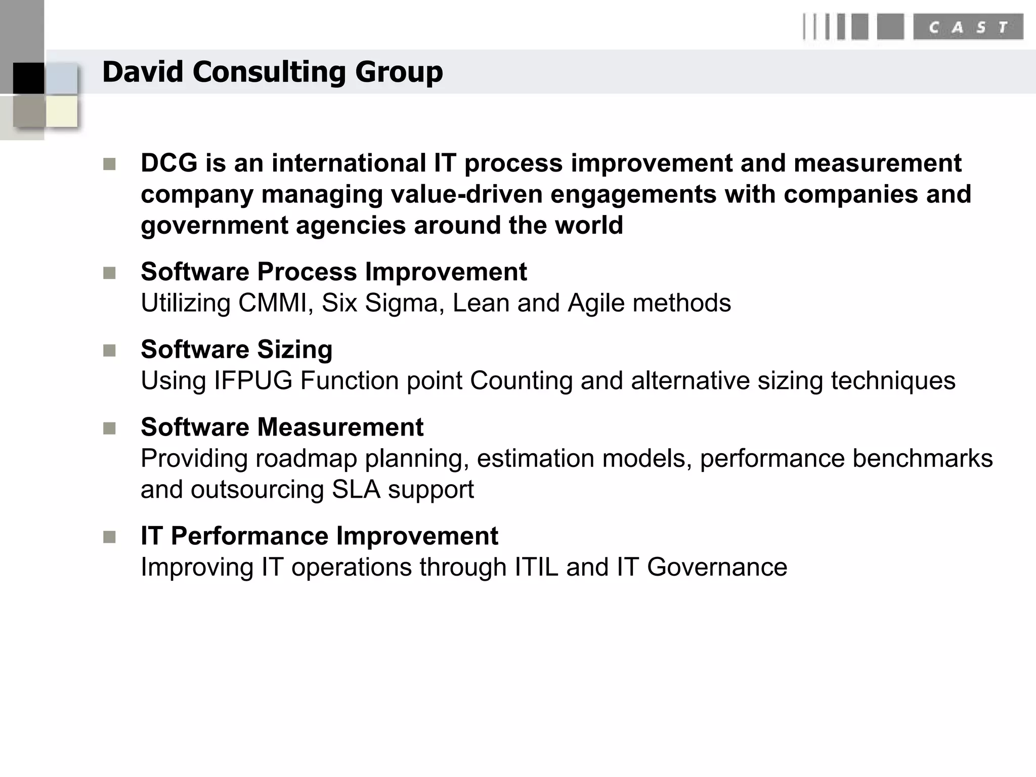 David Consulting Group


   DCG is an international IT process improvement and measurement
    company managing value-driven engagements with companies and
    government agencies around the world
   Software Process Improvement
    Utilizing CMMI, Six Sigma, Lean and Agile methods
   Software Sizing
    Using IFPUG Function point Counting and alternative sizing techniques
   Software Measurement
    Providing roadmap planning, estimation models, performance benchmarks
    and outsourcing SLA support
   IT Performance Improvement
    Improving IT operations through ITIL and IT Governance
 