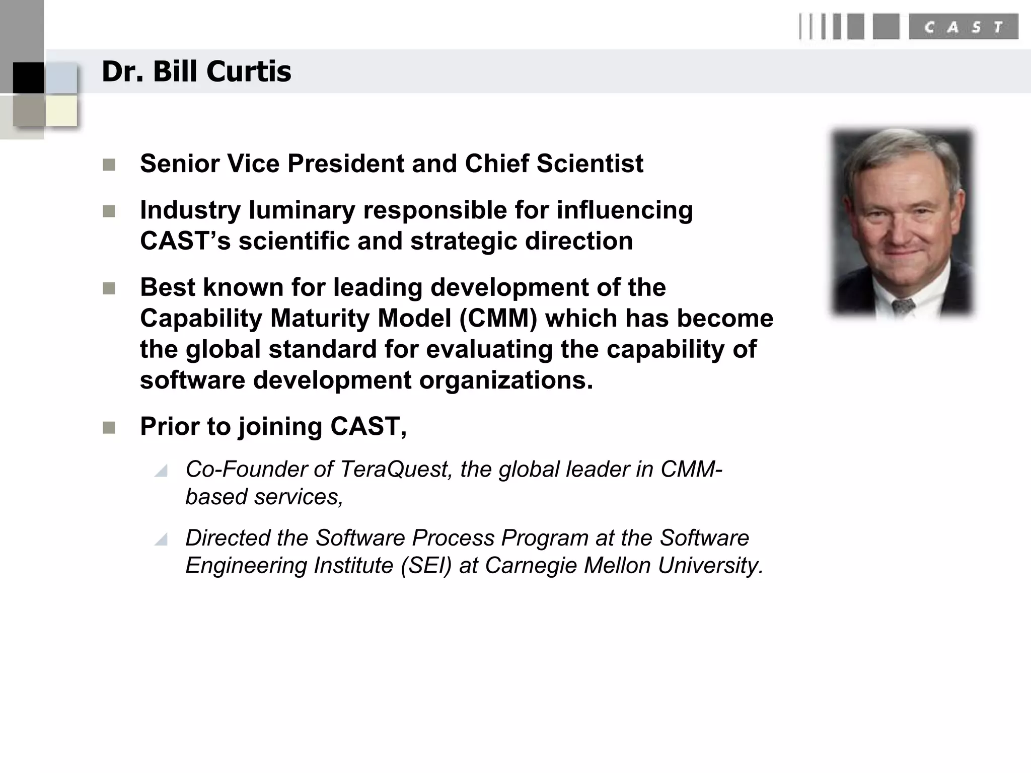 Dr. Bill Curtis


   Senior Vice President and Chief Scientist
   Industry luminary responsible for influencing
    CAST’s scientific and strategic direction
   Best known for leading development of the
    Capability Maturity Model (CMM) which has become
    the global standard for evaluating the capability of
    software development organizations.
   Prior to joining CAST,
        Co-Founder of TeraQuest, the global leader in CMM-
         based services,
        Directed the Software Process Program at the Software
         Engineering Institute (SEI) at Carnegie Mellon University.
 