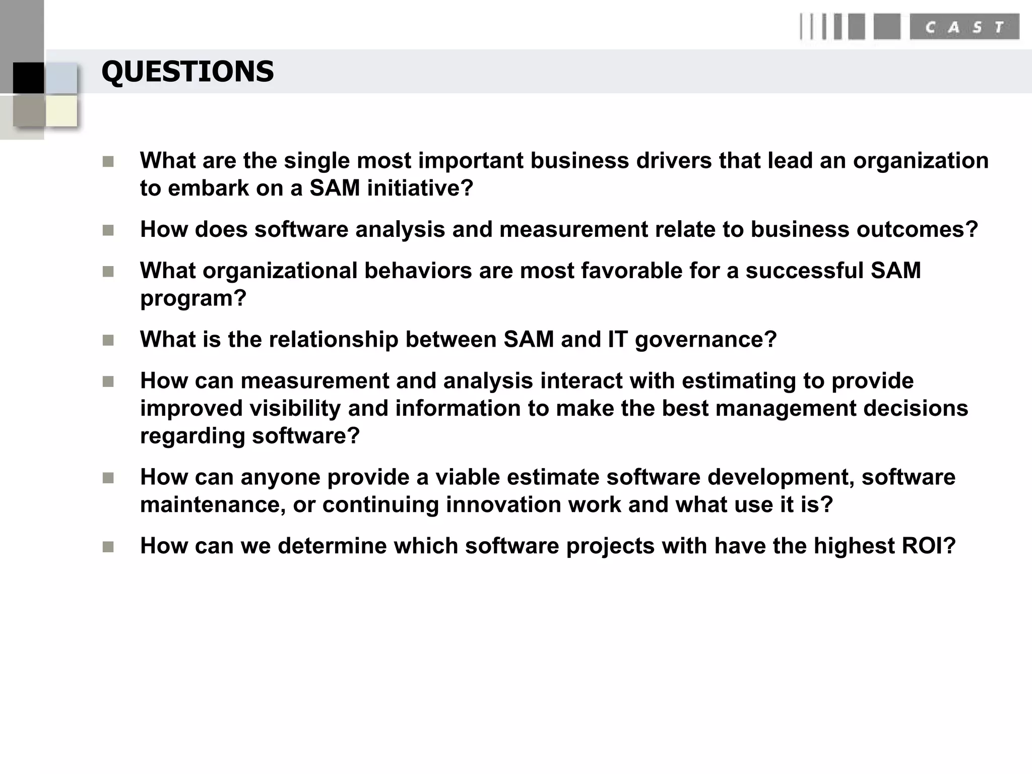 QUESTIONS


   What are the single most important business drivers that lead an organization
    to embark on a SAM initiative?
   How does software analysis and measurement relate to business outcomes?
   What organizational behaviors are most favorable for a successful SAM
    program?
   What is the relationship between SAM and IT governance?
   How can measurement and analysis interact with estimating to provide
    improved visibility and information to make the best management decisions
    regarding software?
   How can anyone provide a viable estimate software development, software
    maintenance, or continuing innovation work and what use it is?
   How can we determine which software projects with have the highest ROI?
 