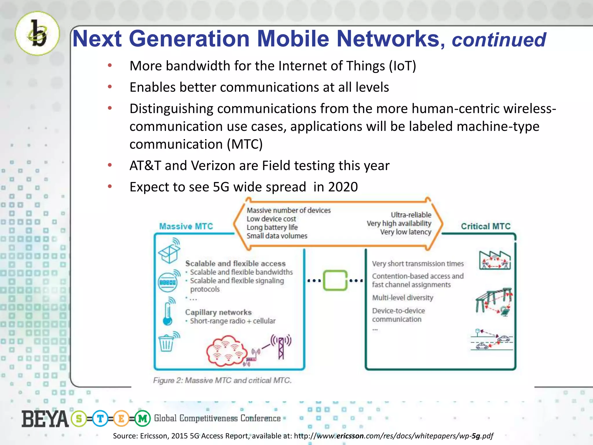 • More bandwidth for the Internet of Things (IoT)
• Enables better communications at all levels
• Distinguishing communications from the more human-centric wireless-
communication use cases, applications will be labeled machine-type
communication (MTC)
• AT&T and Verizon are Field testing this year
• Expect to see 5G wide spread in 2020
Next Generation Mobile Networks, continued
Source: Ericsson, 2015 5G Access Report, available at: http://www.ericsson.com/res/docs/whitepapers/wp-5g.pdf
 