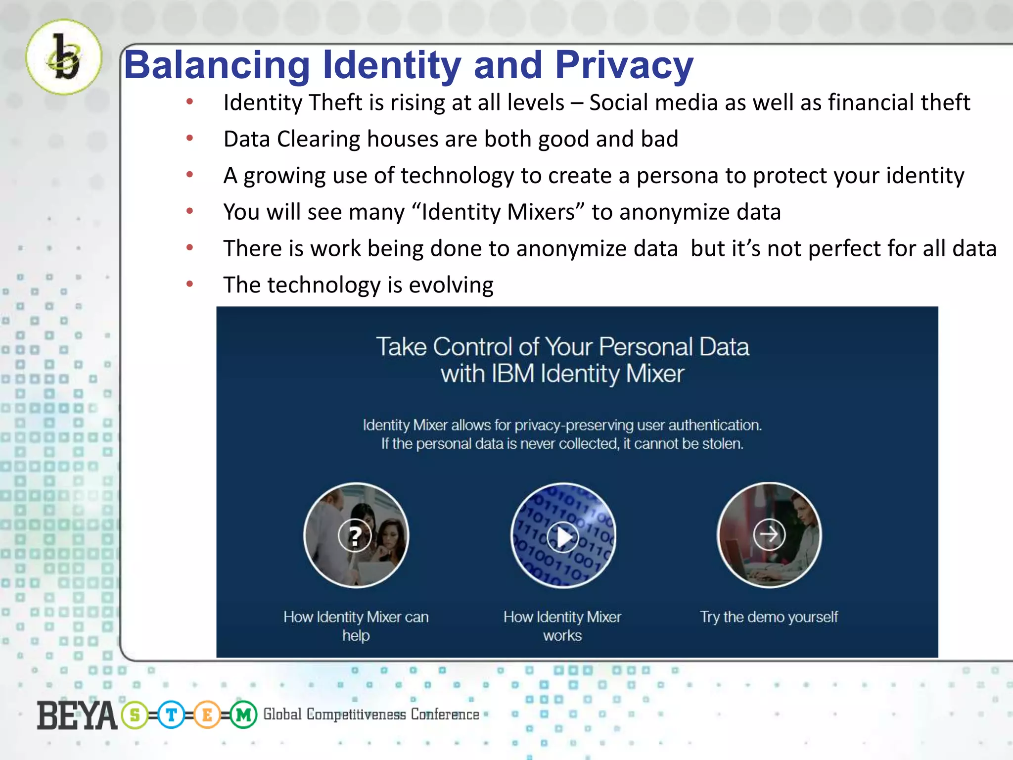 Balancing Identity and Privacy
• Identity Theft is rising at all levels – Social media as well as financial theft
• Data Clearing houses are both good and bad
• A growing use of technology to create a persona to protect your identity
• You will see many “Identity Mixers” to anonymize data
• There is work being done to anonymize data but it’s not perfect for all data
• The technology is evolving
 