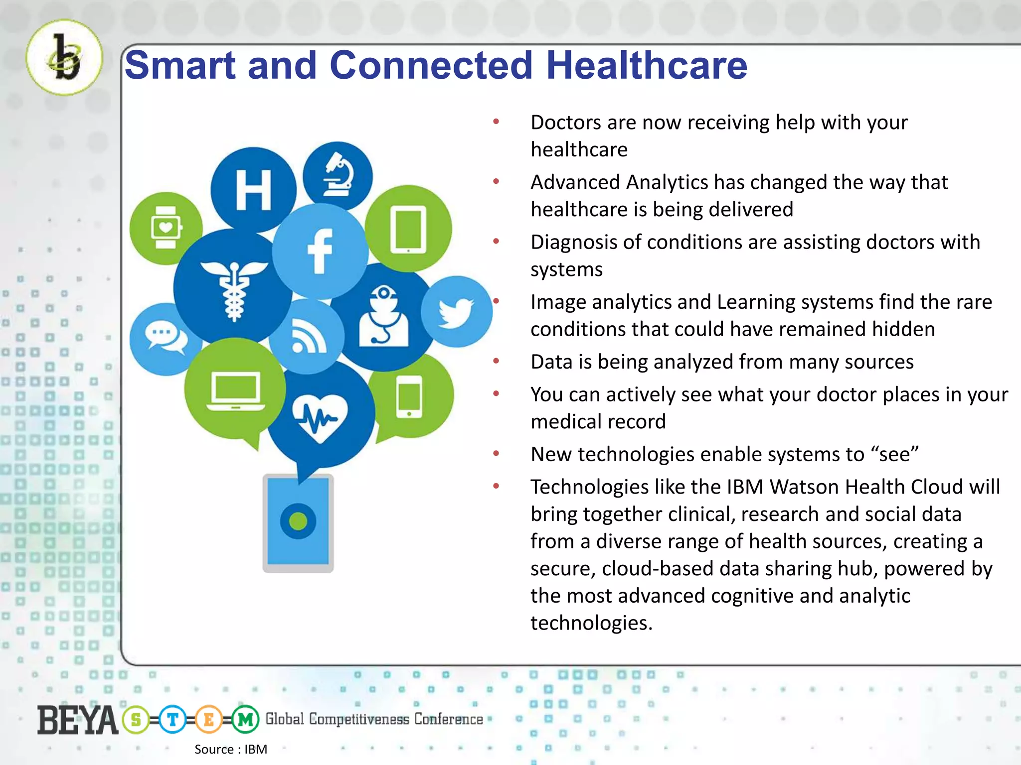 Smart and Connected Healthcare
• Doctors are now receiving help with your
healthcare
• Advanced Analytics has changed the way that
healthcare is being delivered
• Diagnosis of conditions are assisting doctors with
systems
• Image analytics and Learning systems find the rare
conditions that could have remained hidden
• Data is being analyzed from many sources
• You can actively see what your doctor places in your
medical record
• New technologies enable systems to “see”
• Technologies like the IBM Watson Health Cloud will
bring together clinical, research and social data
from a diverse range of health sources, creating a
secure, cloud-based data sharing hub, powered by
the most advanced cognitive and analytic
technologies.
Source : IBM
 