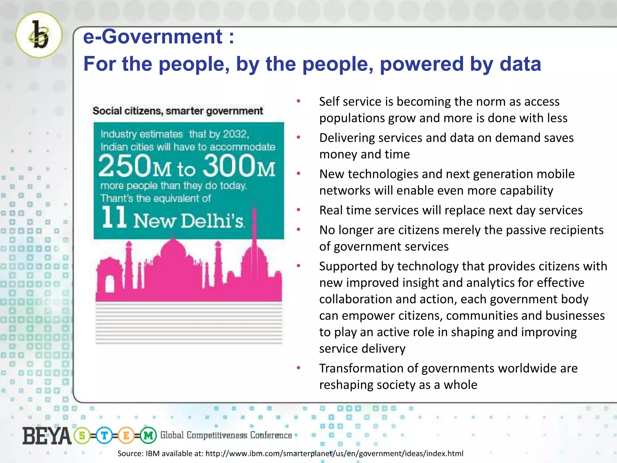 e-Government :
For the people, by the people, powered by data
• Self service is becoming the norm as access
populations grow and more is done with less
• Delivering services and data on demand saves
money and time
• New technologies and next generation mobile
networks will enable even more capability
• Real time services will replace next day services
• No longer are citizens merely the passive recipients
of government services
• Supported by technology that provides citizens with
new improved insight and analytics for effective
collaboration and action, each government body
can empower citizens, communities and businesses
to play an active role in shaping and improving
service delivery
• Transformation of governments worldwide are
reshaping society as a whole
Source: IBM available at: http://www.ibm.com/smarterplanet/us/en/government/ideas/index.html
 
