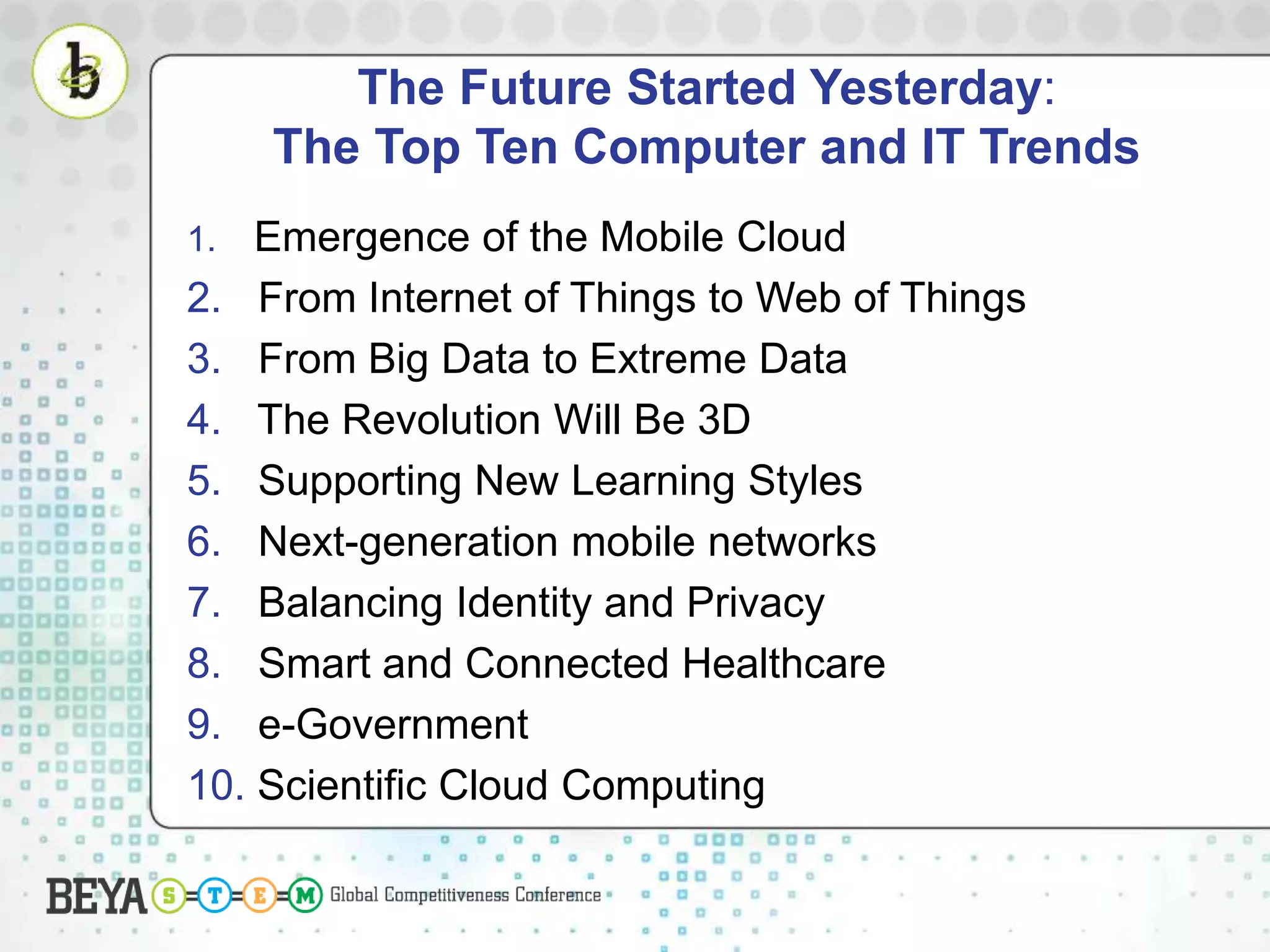 The Future Started Yesterday:
The Top Ten Computer and IT Trends
1. Emergence of the Mobile Cloud
2. From Internet of Things to Web of Things
3. From Big Data to Extreme Data
4. The Revolution Will Be 3D
5. Supporting New Learning Styles
6. Next-generation mobile networks
7. Balancing Identity and Privacy
8. Smart and Connected Healthcare
9. e-Government
10. Scientific Cloud Computing
 