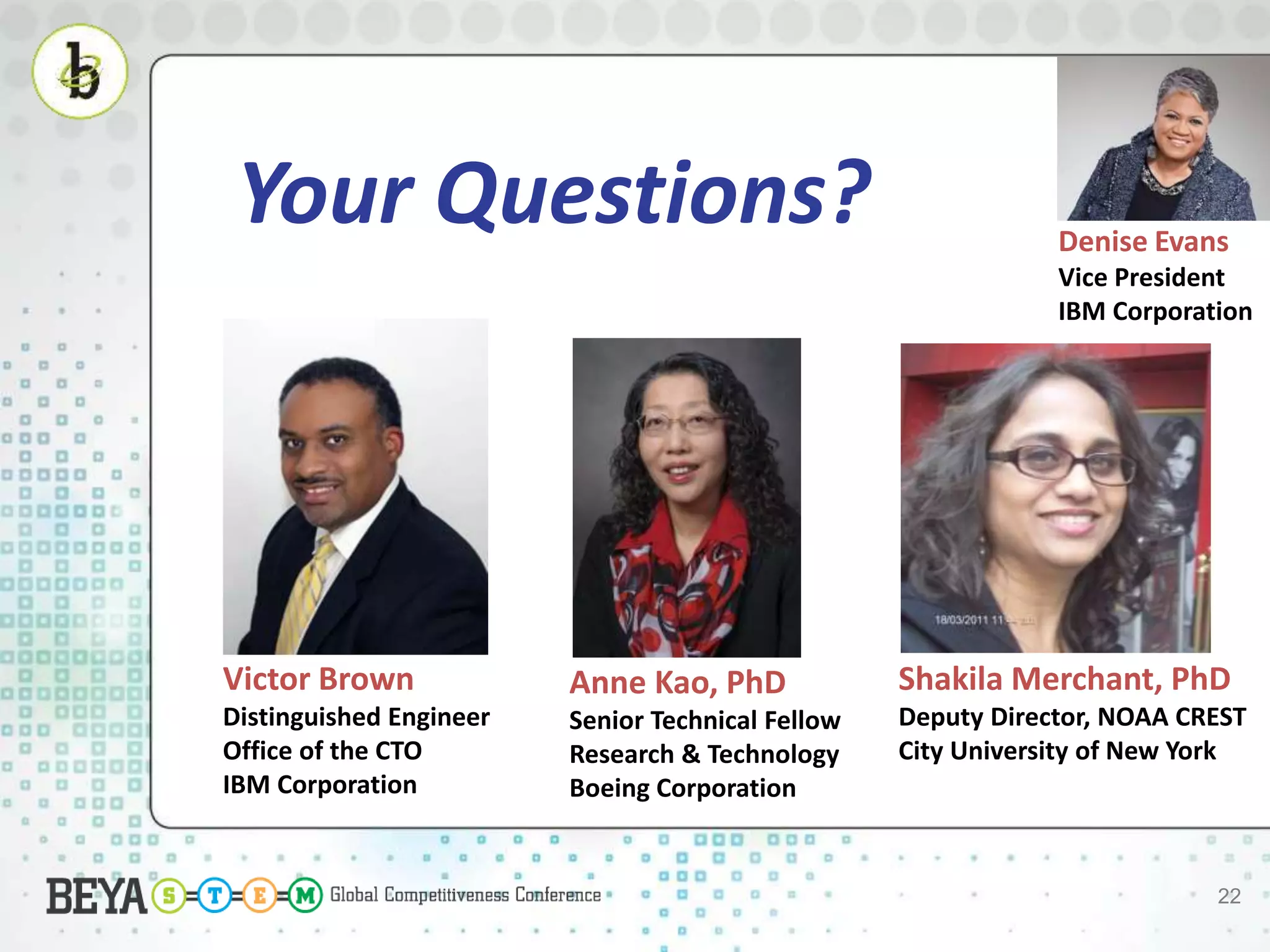 22
Denise Evans
Vice President
IBM Corporation
Victor Brown
Distinguished Engineer
Office of the CTO
IBM Corporation
Shakila Merchant, PhD
Deputy Director, NOAA CREST
City University of New York
Anne Kao, PhD
Senior Technical Fellow
Research & Technology
Boeing Corporation
Your Questions?
 