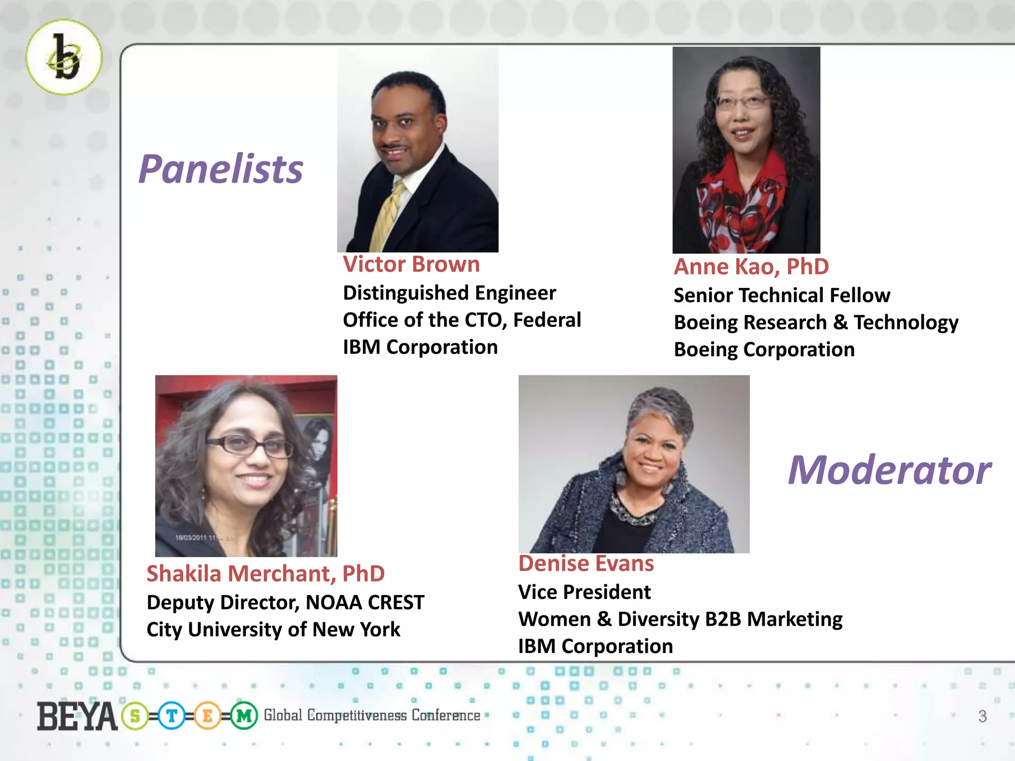 3
Denise Evans
Vice President
Women & Diversity B2B Marketing
IBM Corporation
Victor Brown
Distinguished Engineer
Office of the CTO, Federal
IBM Corporation
Shakila Merchant, PhD
Deputy Director, NOAA CREST
City University of New York
Anne Kao, PhD
Senior Technical Fellow
Boeing Research & Technology
Boeing Corporation
Panelists
Moderator
 