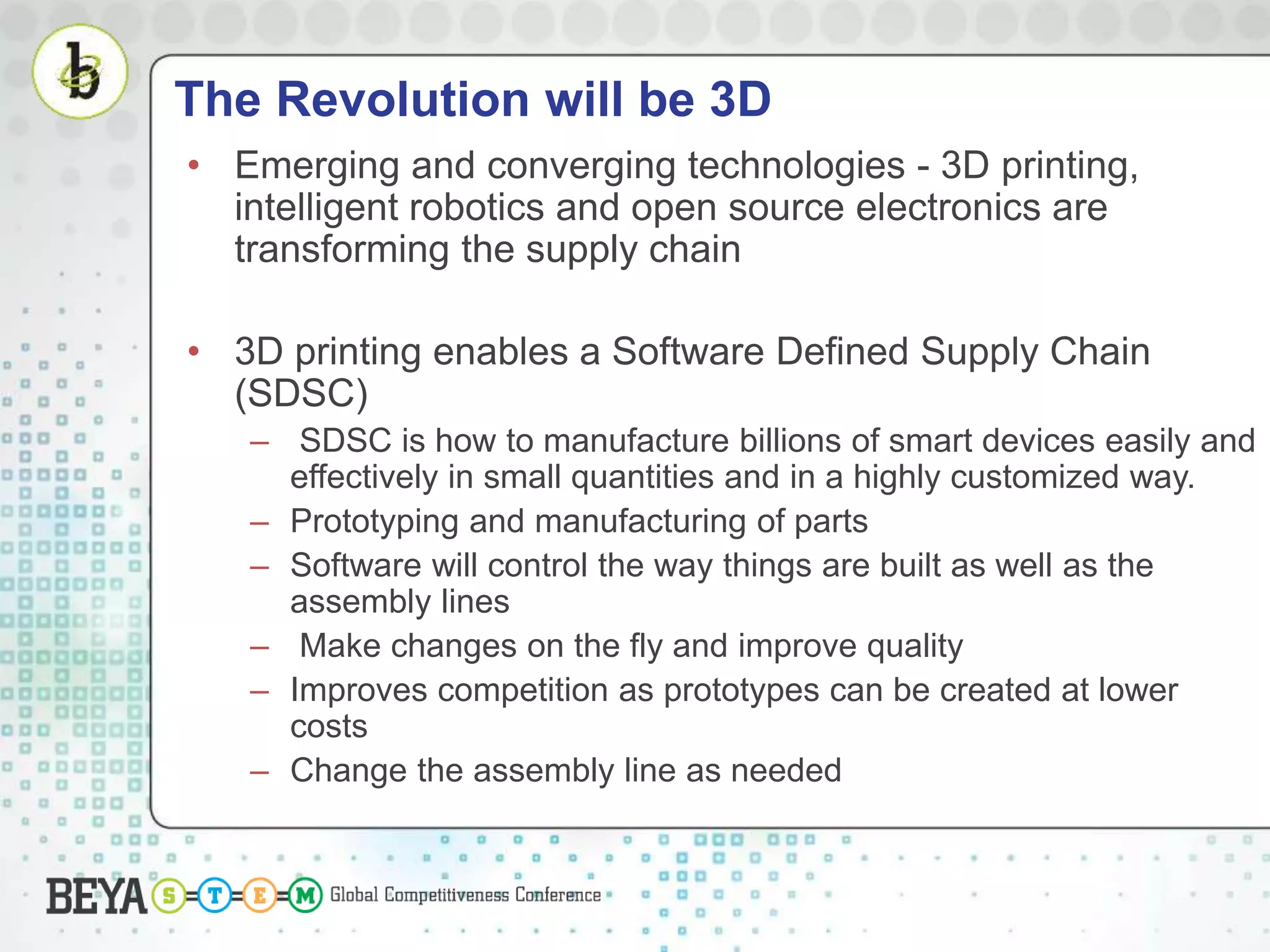 The Revolution will be 3D
• Emerging and converging technologies - 3D printing,
intelligent robotics and open source electronics are
transforming the supply chain
• 3D printing enables a Software Defined Supply Chain
(SDSC)
– SDSC is how to manufacture billions of smart devices easily and
effectively in small quantities and in a highly customized way.
– Prototyping and manufacturing of parts
– Software will control the way things are built as well as the
assembly lines
– Make changes on the fly and improve quality
– Improves competition as prototypes can be created at lower
costs
– Change the assembly line as needed
 