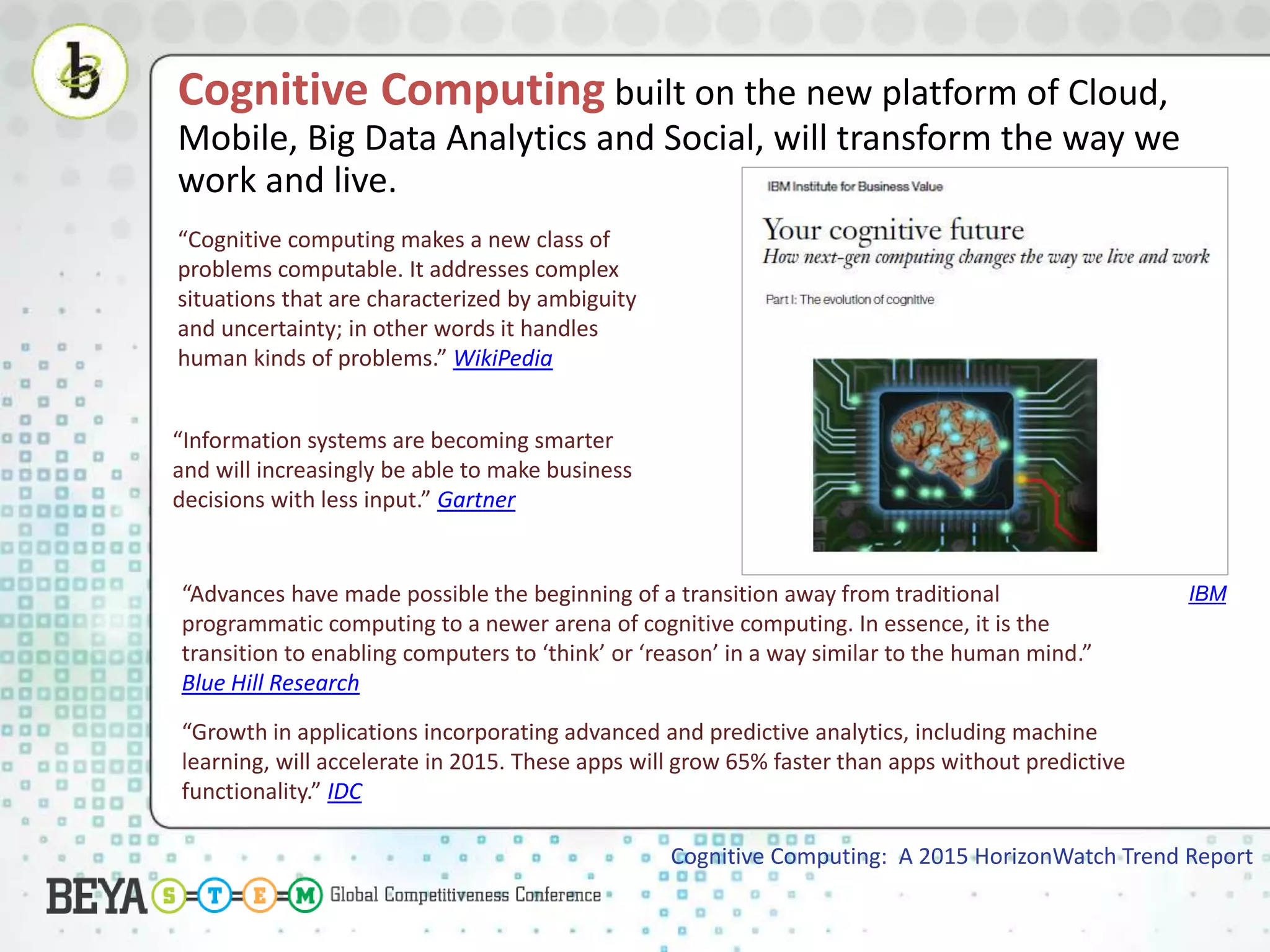 Cognitive Computing built on the new platform of Cloud,
Mobile, Big Data Analytics and Social, will transform the way we
work and live.
Cognitive Computing: A 2015 HorizonWatch Trend Report
“Cognitive computing makes a new class of
problems computable. It addresses complex
situations that are characterized by ambiguity
and uncertainty; in other words it handles
human kinds of problems.” WikiPedia
“Information systems are becoming smarter
and will increasingly be able to make business
decisions with less input.” Gartner
“Advances have made possible the beginning of a transition away from traditional
programmatic computing to a newer arena of cognitive computing. In essence, it is the
transition to enabling computers to ‘think’ or ‘reason’ in a way similar to the human mind.”
Blue Hill Research
“Growth in applications incorporating advanced and predictive analytics, including machine
learning, will accelerate in 2015. These apps will grow 65% faster than apps without predictive
functionality.” IDC
IBM
 