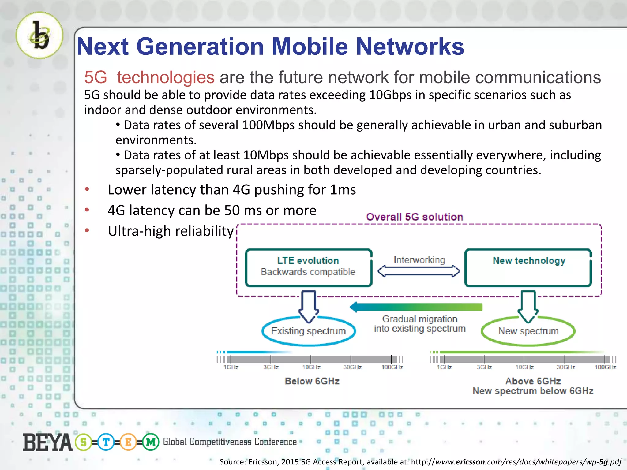 Next Generation Mobile Networks
5G technologies are the future network for mobile communications
5G should be able to provide data rates exceeding 10Gbps in specific scenarios such as
indoor and dense outdoor environments.
• Data rates of several 100Mbps should be generally achievable in urban and suburban
environments.
• Data rates of at least 10Mbps should be achievable essentially everywhere, including
sparsely-populated rural areas in both developed and developing countries.
• Lower latency than 4G pushing for 1ms
• 4G latency can be 50 ms or more
• Ultra-high reliability
Source: Ericsson, 2015 5G Access Report, available at: http://www.ericsson.com/res/docs/whitepapers/wp-5g.pdf
 