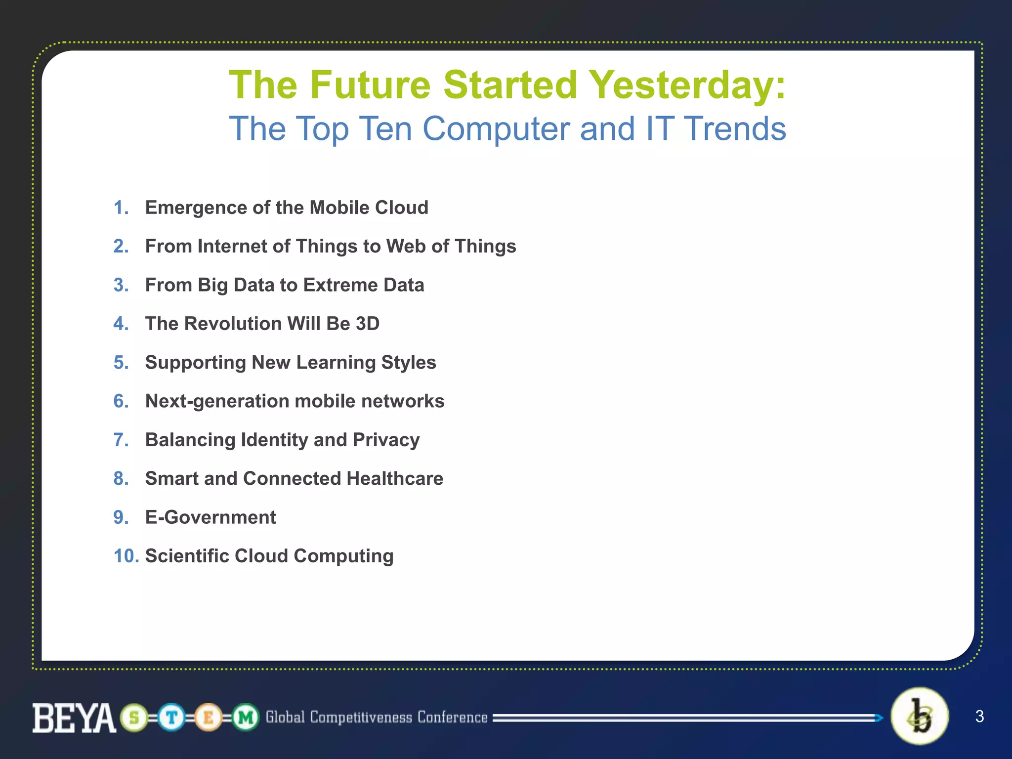 The Future Started Yesterday:
The Top Ten Computer and IT Trends
1. Emergence of the Mobile Cloud
2. From Internet of Things to Web of Things
3. From Big Data to Extreme Data
4. The Revolution Will Be 3D
5. Supporting New Learning Styles
6. Next-generation mobile networks
7. Balancing Identity and Privacy
8. Smart and Connected Healthcare
9. E-Government
10. Scientific Cloud Computing
3
 