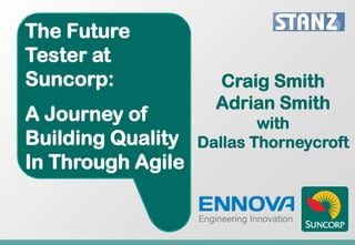 The Future
Tester at
Suncorp:             Craig Smith
                     Adrian Smith
A Journey of               with
Building Quality   Dallas Thorneycroft
In Through Agile
 