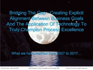 Bridging The Gap - Creating Explicit Alignment Between Business Goals And The Application Of Technology To Truly Champion Process Excellence What we have learned from 2007 to 2017… 