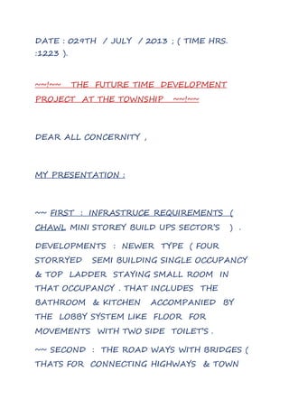 DATE : 029TH / JULY / 2013 ; ( TIME HRS.
:1223 ).
~~!~~ THE FUTURE TIME DEVELOPMENT
PROJECT AT THE TOWNSHIP ~~!~~
DEAR ALL CONCERNITY ,
MY PRESENTATION :
~~ FIRST : INFRASTRUCE REQUIREMENTS (
CHAWL MINI STOREY BUILD UPS SECTOR’S ) .
DEVELOPMENTS : NEWER TYPE ( FOUR
STORRYED SEMI BUILDING SINGLE OCCUPANCY
& TOP LADDER STAYING SMALL ROOM IN
THAT OCCUPANCY . THAT INCLUDES THE
BATHROOM & KITCHEN ACCOMPANIED BY
THE LOBBY SYSTEM LIKE FLOOR FOR
MOVEMENTS WITH TWO SIDE TOILET’S .
~~ SECOND : THE ROAD WAYS WITH BRIDGES (
THATS FOR CONNECTING HIGHWAYS & TOWN
 