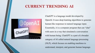 CURRENT TRENDING AI
ChatGPT is a language model developed by
OpenAI. It uses deep learning algorithms to generate
human-like responses to natural language input.
Essentially, it is a computer program that can “chat”
with users in a way that simulated a conversation
with human being. ChatGPT is a part of a broader
category of AI called natural language processing
(NLP), which focuses on enabling machines to
understand, interpret, and generate human language.
 