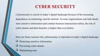 CYBER SECURITY
Cybersecurity is crucial in today’s digital landscape because of the increasing
dependence on technology and the internet. As more organizations and individuals
store sensitive information and conduct business transactions online, the risk of
cyber attacks and data breaches is higher than ever before.
Here are Some reasons why cybersecurity is important in today’s digital landscape:
 Protecting sensitive information
 Preventing cyber attacks
 Maintaining trust
 
