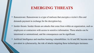EMERGING THREATS
• Ransomware: Ransomware is a type of malware that encrypts a victim’s files and
demands payment in exchange for the decryption key.
• Insider threats: Insider threats are attacks that come from within an organization, such as
employees or contractors with access to sensitive information. These attacks can be
intentional or unintentional, and the consequences can be significant.
• Artificial Intelligence and machine learning vulnerabilities: As AI and ML become more
prevalent in cybersecurity, the risk of attacks targeting these technologies increases.
 