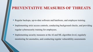 PREVENTATIVE MEASURES OF THREATS
• Regular backups, up-to-date software and hardware, and employee training.
• Implementing strict access controls, conducting background checks, and providing
regular cybersecurity training for employees.
• Implementing security measures at the AI and ML algorithm level, regularly
monitoring for anomalies, and conducting regular vulnerability assessments
 
