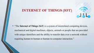 INTERNET OF THINGS (IOT)
• “The Internet of Things (IoT) is a system of interrelated computing devices,
mechanical and digital machines, objects, animals or people that are provided
with unique identifiers and the ability to transfer data over a network without
requiring human-to-human or human-to-computer interaction.”
 