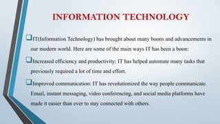INFORMATION TECHNOLOGY
IT(Information Technology) has brought about many boons and advancements in
our modern world. Here are some of the main ways IT has been a boon:
Increased efficiency and productivity: IT has helped automate many tasks that
previously required a lot of time and effort.
Improved communication: IT has revolutionized the way people communicate.
Email, instant messaging, video conferencing, and social media platforms have
made it easier than ever to stay connected with others.
 