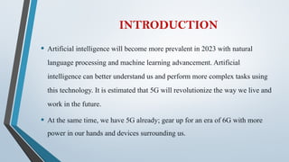 INTRODUCTION
• Artificial intelligence will become more prevalent in 2023 with natural
language processing and machine learning advancement. Artificial
intelligence can better understand us and perform more complex tasks using
this technology. It is estimated that 5G will revolutionize the way we live and
work in the future.
• At the same time, we have 5G already; gear up for an era of 6G with more
power in our hands and devices surrounding us.
 