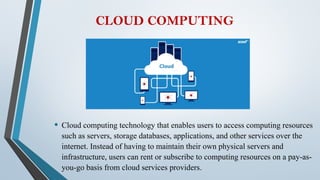 CLOUD COMPUTING
• Cloud computing technology that enables users to access computing resources
such as servers, storage databases, applications, and other services over the
internet. Instead of having to maintain their own physical servers and
infrastructure, users can rent or subscribe to computing resources on a pay-as-
you-go basis from cloud services providers.
 
