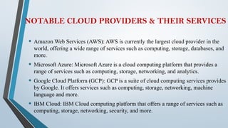 NOTABLE CLOUD PROVIDERS & THEIR SERVICES
• Amazon Web Services (AWS): AWS is currently the largest cloud provider in the
world, offering a wide range of services such as computing, storage, databases, and
more.
• Microsoft Azure: Microsoft Azure is a cloud computing platform that provides a
range of services such as computing, storage, networking, and analytics.
• Google Cloud Platform (GCP): GCP is a suite of cloud computing services provides
by Google. It offers services such as computing, storage, networking, machine
language and more.
• IBM Cloud: IBM Cloud computing platform that offers a range of services such as
computing, storage, networking, security, and more.
 