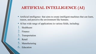 ARTIFICIAL INTELLIGENCE (AI)
• Artificial intelligence that aims to create intelligent machines that can learn,
reason, and perceive the environment like humans.
• AI has wide range of applications in various fields, including:
1. Healthcare
2. Finance
3. Transportation
4. Retail
5. Manufacturing
6. Education
 