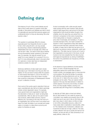 3
FutureValueofDataAninitialperspective
One feature of much of the current debate around
data is that it rarely seems to question what data
actually is. Discussions and debates are held in which
it is generally just assumed that everyone agrees and
understands what it is they are discussing. But what
exactly is data ?
The question is surprisingly difficult to answer,
especially given how frequently the term is used.
In fact, when using the term, we may actually
be presuming a shared understanding between
stakeholders that may not actually exist. When we
use the term ‘data’, we need to think about whether
we are all answering certain questions in the same
way. For example, can data be owned? Is it an
asset? Is it a raw material? Is it a product? Or is it a
tool? Or more philosophically, does it only exist when
it is captured, or does data have an independent
existence outside of a data set?
Dictionary definitions of data might seem simple
(that data is just ‘information’) but they are often not
helpful. On the one hand it simply shifts the question
to what exactly information is, and on the other, it is
no more explanatory of the role of data in society,
than would be a description of Shakespeare’s Hamlet
as just ‘a collection of words’.
Even some of the words used to describe it that can
seem unproblematic also fall foul of data’s seemingly
entirely context dependent nature. For example,
many governments and organisations might see
the description of data as an ‘asset’ as being fairly
unproblematic. After all, data can be used to build
new products, deliver better services, improve
efficiency etc. According to this view, the more of it
an organisation has, and the more it can protect and
keep it for itself, the better it can innovate and create
value or compete in a data-driven economy and
polity. It is therefore an asset.
A short conversation with a data security expert
might quickly shift this view however. Data security
experts might argue that a vast amount of the data
organisations hold should be better thought of as
a liability, since the value they can extract from it is
minimal in comparison to the costs of preventing
it from being stolen or misused, or paying the
price when it eventually, and inevitably, is. To give a
concrete example of this, one might consider the
situation in which organisations keep data related to
online accounts that their customers have chosen
to delete, or keep hold of data that has gone out of
date (such as previous names, addresses, credit card
details etc.). This data may be of some sort of use to
that organisation at some point in the future, but will
it prove to be more valuable than the risks incurred
both legal and reputational, by storing it indefinitely?
And what of it’s potential to be misused by criminals
or adversaries?
In the absence of good definitions of what exactly
data is, or even a simple language that can
adequately capture the myriad roles of data in
modern society, cod analogies seem to have become
commonplace. We will all be familiar, for example,
with definitive-sounding statements such as ‘data
is the new oil’ or ‘data is the new currency’. These
analogies can be useful. They can capture certain
aspects of the way that data behaves in relation to
certain aspects of economy and society, at certain
times, but they equally mislead, causing us to
associate data with things that it is decidedly unlike.
Is data like oil? Well, data is mined and refined,
like oil. Vast hordes of it can make its owners (or
‘controllers’) very wealthy and powerful, like oil. We
might even go to war over it, like oil. But there are
also many ways in which data is not like oil. Data
is not a finite, exhaustible resource, unlike oil. In
many cases data is replicable or reproducible, unlike
oil. The material costs of extraction, collection and
movement of data are not high, unlike oil. The risks
of data collection and use to society are real but not
inherent, as they are with oil. Data ownership is not
easily defined, unlike oil. Etc.
Defining data
 