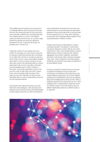 4
FutureValueofDataAninitialperspective
These differences are important since they point to
a completely different set of end-points for the data
economy than there have been for the oil economy,
and so demand a different set of societal responses.
The metaphor blinds us, in fact, to the different
options we have around how we, as a society, might
benefit from big data and avoid the calamitous
potentials of it’s use, in ways that are simply not
possible when it comes to oil.
Is data like currency? It can certainly serve as a
medium for exchange, as it does when a consumer,
for example, shares their personal data in exchange
for so-called ‘free’ services. It can also be used as a
store of value, even in a quite a literal (albeit unstable)
sense when it comes to crypto-currencies. So yes,
data is like currency. But describing data as currency
really doesn’t tell us much. It just tells us that data
has exchangeable value in certain contexts. In
that sense, many things operate like currency. The
economic value of data might have risen in recent
times, and more people might be aware of that
value, but the same might also be said of quinoa.
Describing data as currency simply edits out many of
its most important features.
During initial Future Agenda discussions we have
heard other data-analogues: water (abundant and
essential), sap (nourishing, flowing and replenishable),
nuclear-weapons (dormant, but with the potential to
cause catastrophe), life-support (as more and more
essential systems and services become data reliant),
perpetual memory (since data tends to bring the past
into the present) and so on. All are worth exploring,
as they each help to elucidate different aspects of the
way data behaves in different contexts.
Perhaps searching for a single definition of data is
a pointless exercise? The question of what data is
may always depend on context. After all, even when
using the term ‘data’ we are already eliding numerous
different types of data and data-set (raw, cleaned,
aggregated, anonymised, qualitative, quantitative,
structured, unstructured, static, personal, processed,
meta, open, closed, shared etc.) that data-analysts,
statisticians and scientists have always understood to
be quite different things.
If we are to accept this however, then we must also
recognise the challenge of trying to take part in
conversations and debates around data that involve
multiple different perspectives, and in which different
participants and stakeholders may hold very different
ideas and knowledge-sets to those we hold. Taking a
dogmatic approach and insisting that one has a more
privileged view or understanding of data than others
is only likely to lead to ever more extreme views as
different stakeholders entrench on different sides of
an argument.
 