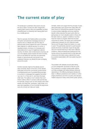 5
FutureValueofDataAninitialperspective
The landscape is polarised. Discussions around
the role of data in society are often antagonistic,
casting data’s various roles and capabilities as either
inherently good, or inherently bad, leaving little room
for a middle ground.
Take for example, the heated politics surrounding
encryption and personal messaging services. In
essence this is a debate that sets the value of
personal data privacy against the value of personal
data collection to national security. For some, a
regulated erosion of privacy is a necessary and
reasonable price to pay for heightened national
security; for others, even small erosions of privacy set
us on the slippery slope towards the kind of society
that is to be feared far more than any piecemeal
threats to national security, and whose most
unpleasant features can already be seen emerging
around the world.
Another example might be the debate around
data ownership. Much of the tenor of this debate,
particularly around the commercial, governmental
or entrepreneurial use of harvested personal data,
is couched in a language that suggests that either
‘you own it’ or ‘they own it’, and never the twain
shall meet. The reality is much messier than such
rhetoric allows. When it comes to data and the law,
for example, trying to sort out who exactly owns what
exactly, and what that ‘ownership’ might entail, is no
easy task (regardless of how forcefully the arguments
over who should own data are made).
Similarly, whilst some argue that the principle of open
data (particularly open government data) offers the
best chance of unlocking the potential of big-data
to solve societal challenges and bring collective
benefit, others describe the exact same effort as
giving away our most valuable assets to those with
the best means to exploit it, whether or not they
have the means to properly determine the best
outcomes for society. The recent and controversial
collaboration between the UK’s National Health
Service and Google’s Deepmind division is a case
in point. The partnership seemed to point towards
exactly the kinds of optimistic hopes for big data
sets and machine learning to help solve collective
problems, whilst simultaneously sparking all of the
worries around the potential harms of big data sets
of personal information being collected and used
by powerful stakeholders with inscrutable long-term
interests.
The problem with debates around data taking
on such antagonistic structures is that we could
find ourselves in a position where public policies
and data-strategies shift wildly between extremes
depending on the differing ideological standpoints
taken in different jurisdictions and markets, or within
single jurisdictions over time, as policy and decision
makers respond to fickle, event-driven public opinion.
The current state of play
 