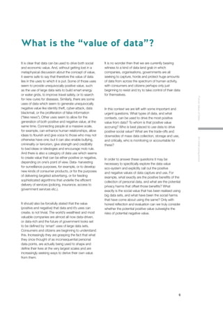 6
FutureValueofDataAninitialperspective
It is clear that data can be used to drive both social
and economic value. And, without getting lost in a
metaphysical discussion about the concept of value,
it seems safe to say that therefore the value of data
lies in the uses to which it is put. Some of those uses
seem to provide unequivocally positive value, such
as the use of large data sets to build smart energy
or water grids, to improve travel safety, or to search
for new cures for diseases. Similarly, there are some
uses of data which seem to generate unequivocally
negative value like identity theft, cyber-attack, data
blackmail, or the proliferation of false information
(“fake news”). Other uses seem to allow for the
generation of both positive and negative value, at the
same time. Connecting people at a massive scale,
for example, can enhance human relationships, allow
ideas to flourish and give voice to those who may not
otherwise have one; but it can also enable bullying,
criminality or terrorism, give strength and credibility
to bad ideas or ideologies and encourage mob rule.
And there is also a category of data use which seems
to create value that can be either positive or negative,
depending on one’s point of view. Data- harvesting
for surveillance purposes, for example, or to develop
new kinds of consumer products, or for the purposes
of delivering targeted advertising, or for feeding
sophisticated algorithms that underlie the efficient
delivery of services (policing, insurance, access to
government services etc.).
It should also be forcefully stated that the value
(positive and negative) that data and it’s uses can
create, is not trivial. The world’s wealthiest and most
valuable companies are almost all now data-driven,
or data-rich and the future of government looks set
to be defined by ‘smart’ uses of large data sets.
Consumers and citizens are beginning to understand
this. Increasingly they are grasping the fact that what
they once thought of as inconsequential personal
data points, are actually being used to shape and
define their lives at the very largest scales and are
increasingly seeking ways to derive their own value
from them.
It is no wonder then that we are currently bearing
witness to a kind of data land grab in which
companies, organisations, governments are all
seeking to capture, horde and protect huge amounts
of data from across the spectrum of human activity,
with consumers and citizens perhaps only just
beginning to resist and try to take control of their data
for themselves.
In this context we are left with some important and
urgent questions. What types of data, and what
contexts, can be used to drive the most positive
value from data? To whom is that positive value
accruing? Who is best placed to use data to drive
positive social value? What are the trade-offs and
downsides of mass data collection, storage and use,
and critically, who is monitoring or accountable for
these?
In order to answer these questions it may be
necessary to specifically explore the data value
eco-system and explicitly call out the positive
and negative values of data capture and use. For
example, what exactly are the positive benefits of the
collection of personal data, and what are the potential
privacy harms that offset those benefits? What
exactly is the social value that has been realised using
big data sets, and what have been the social harms
that have come about using the same? Only with
honest reflection and evaluation can we truly consider
whether the potential positive value outweighs the
risks of potential negative value.
What is the “value of data”?
 