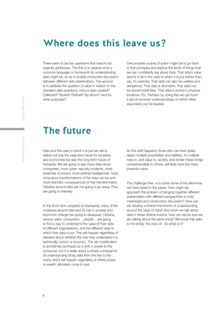 7
FutureValueofDataAninitialperspective
There seem to be two questions that need to be
urgently addressed. The first is to explore what a
common language or framework for understanding
data might be, so as to enable productive discussion
between different data stakeholders. The second
is to address the question of value in relation to the
standard data questions: How is data created?
Collected? Stored? Refined? By whom? And for
what purposes?
One possible course of action might be to go back
to first principles and explore the kinds of things that
we can confidently say about data: That data’s value
seems to lie in the uses to which it is put (rather than,
say, it’s scarcity); That data can also be useless and
dangerous; That data is abundant; That data can
be stored indefinitely; That data is stored in physical
locations, Etc. Perhaps by doing this we can build
a set of common understandings on which other
arguments can be layered.
Data and the uses to which it is put are set to
define not only the near term future for societies
and economies but also the long-term future of
humanity. We are going to see more data-driven
companies, more cyber- security incidents, more
breaches of privacy, more artificial intelligences, more
miraculous transformations of the ways we live and
more dramatic consequences of that transformation.
Debates around data are not going to go away. They
are going to intensify.
In the short term, properly or improperly, many of the
mysteries around data and its role in societal and
economic change are going to disappear. Citizens,
service users, consumers… people… are going
to find a way to understand the value of their data
to different organisations, and the different uses to
which their data is put. This will happen regardless of
debates about whether the way they understand it is
technically correct or incorrect. This de-mystification
is sometimes portrayed as a shift in power to the
consumer, but it is really about a simple conveyance
of understanding of big data from the few to the
many, and it will happen regardless of where power
or wealth ultimately come to rest.
As this shift happens, those who can best grasp
data’s multiple possibilities and realities, it’s multiple
roles in, and value to, society, and render these things
comprehensible to others, will likely have the more
powerful voice.
The challenge then, is to solve some of the dilemmas
we have raised in this paper. How might we
approach the problem of bringing together different
stakeholders with different perspectives to hold
meaningful and constructive discussion? How can
we develop a shared framework of understanding
around the value of data? And when we talk about
data in these diverse forums, how can we be sure we
are talking about the same thing? We know that data
is not simply ‘the new oil’. So what is it?
Where does this leave us?
The future
 