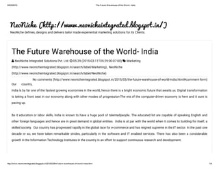23/03/2015 The Future Warehouse of the World­ India
http://www.neonicheintegrated.blogspot.in/2015/03/the­future­warehouse­of­world­india.html 1/8
NeoNiche (http://www.neonicheintegrated.blogspot.in/)
NeoNiche defines, designs and delivers tailor made experiential marketing solutions for its Clients.
No comments (http://www.neonicheintegrated.blogspot.in/2015/03/the-future-warehouse-of-world-india.html#comment-form)
The Future Warehouse of the World- India
 NeoNiche Integrated Solutions Pvt. Ltd.  05:29 (2015-03-11T05:29:00-07:00)  Marketing
(http://www.neonicheintegrated.blogspot.in/search/label/Marketing) , NeoNiche
(http://www.neonicheintegrated.blogspot.in/search/label/NeoNiche)
Our country,
India is by far one of the fastest growing economies in the world, hence there is a bright economic future that awaits us. Digital transformation
is taking a front seat in our economy along with other modes of progression-The era of the computer-driven economy is here and it sure is
pacing up.
Be it education or labor skills, India is known to have a huge pool of talentedpeople. The educated lot are capable of speaking English and
other foreign languages and hence are in great demand in global entities.  India is at par with the world when it comes to building for itself, a
skilled society.  Our country has progressed rapidly in the global race for e-commerce and has reigned supreme in the IT sector. In the past one
decade or so, we have taken remarkable strides, particularly in the software and IT enabled services. There has also been a considerable
growth in the Information Technology Institutes in the country in an effort to support continuous research and development. 
 