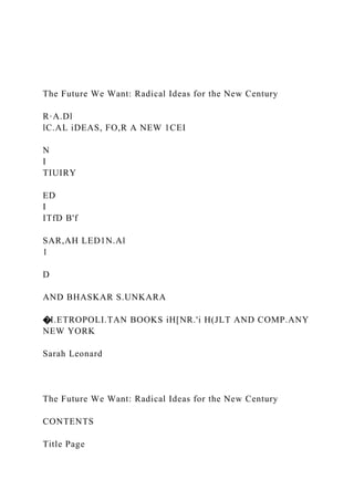 The Future We Want: Radical Ideas for the New Century
R·A.Dl
lC.AL iDEAS, FO,R A NEW 1CEI
N
I
TIUIRY
ED
I
ITfD B'f
SAR,AH LED1N.Al
1
D
AND BHASKAR S.UNKARA
�I.ETROPOLI.TAN BOOKS iH[NR.'i H(JLT AND COMP.ANY
NEW YORK
Sarah Leonard
The Future We Want: Radical Ideas for the New Century
CONTENTS
Title Page
 