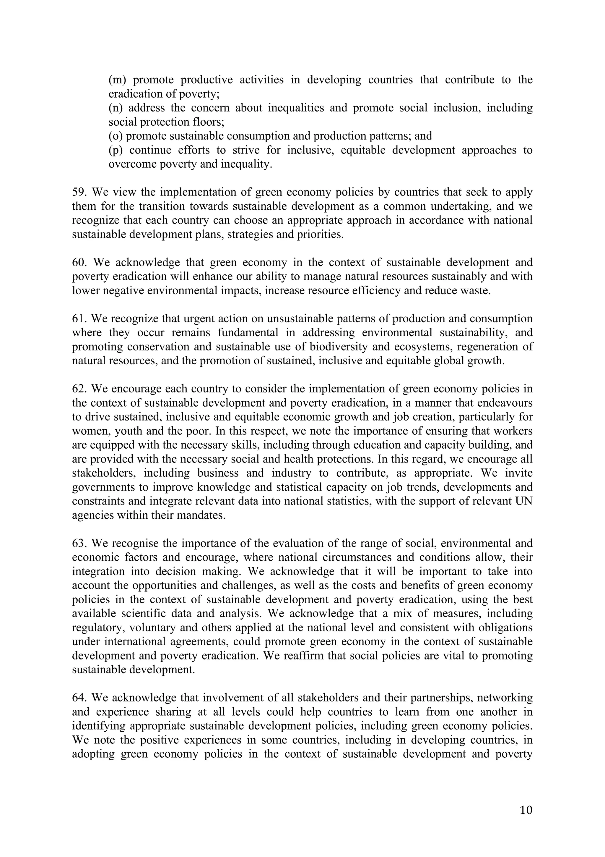 (m) promote productive activities in developing countries that contribute to the
       eradication of poverty;
       (n) address the concern about inequalities and promote social inclusion, including
       social protection floors;
       (o) promote sustainable consumption and production patterns; and
       (p) continue efforts to strive for inclusive, equitable development approaches to
       overcome poverty and inequality.

59. We view the implementation of green economy policies by countries that seek to apply
them for the transition towards sustainable development as a common undertaking, and we
recognize that each country can choose an appropriate approach in accordance with national
sustainable development plans, strategies and priorities.

60. We acknowledge that green economy in the context of sustainable development and
poverty eradication will enhance our ability to manage natural resources sustainably and with
lower negative environmental impacts, increase resource efficiency and reduce waste.

61. We recognize that urgent action on unsustainable patterns of production and consumption
where they occur remains fundamental in addressing environmental sustainability, and
promoting conservation and sustainable use of biodiversity and ecosystems, regeneration of
natural resources, and the promotion of sustained, inclusive and equitable global growth.

62. We encourage each country to consider the implementation of green economy policies in
the context of sustainable development and poverty eradication, in a manner that endeavours
to drive sustained, inclusive and equitable economic growth and job creation, particularly for
women, youth and the poor. In this respect, we note the importance of ensuring that workers
are equipped with the necessary skills, including through education and capacity building, and
are provided with the necessary social and health protections. In this regard, we encourage all
stakeholders, including business and industry to contribute, as appropriate. We invite
governments to improve knowledge and statistical capacity on job trends, developments and
constraints and integrate relevant data into national statistics, with the support of relevant UN
agencies within their mandates.

63. We recognise the importance of the evaluation of the range of social, environmental and
economic factors and encourage, where national circumstances and conditions allow, their
integration into decision making. We acknowledge that it will be important to take into
account the opportunities and challenges, as well as the costs and benefits of green economy
policies in the context of sustainable development and poverty eradication, using the best
available scientific data and analysis. We acknowledge that a mix of measures, including
regulatory, voluntary and others applied at the national level and consistent with obligations
under international agreements, could promote green economy in the context of sustainable
development and poverty eradication. We reaffirm that social policies are vital to promoting
sustainable development.

64. We acknowledge that involvement of all stakeholders and their partnerships, networking
and experience sharing at all levels could help countries to learn from one another in
identifying appropriate sustainable development policies, including green economy policies.
We note the positive experiences in some countries, including in developing countries, in
adopting green economy policies in the context of sustainable development and poverty



	
                                                                                            10	
  
 