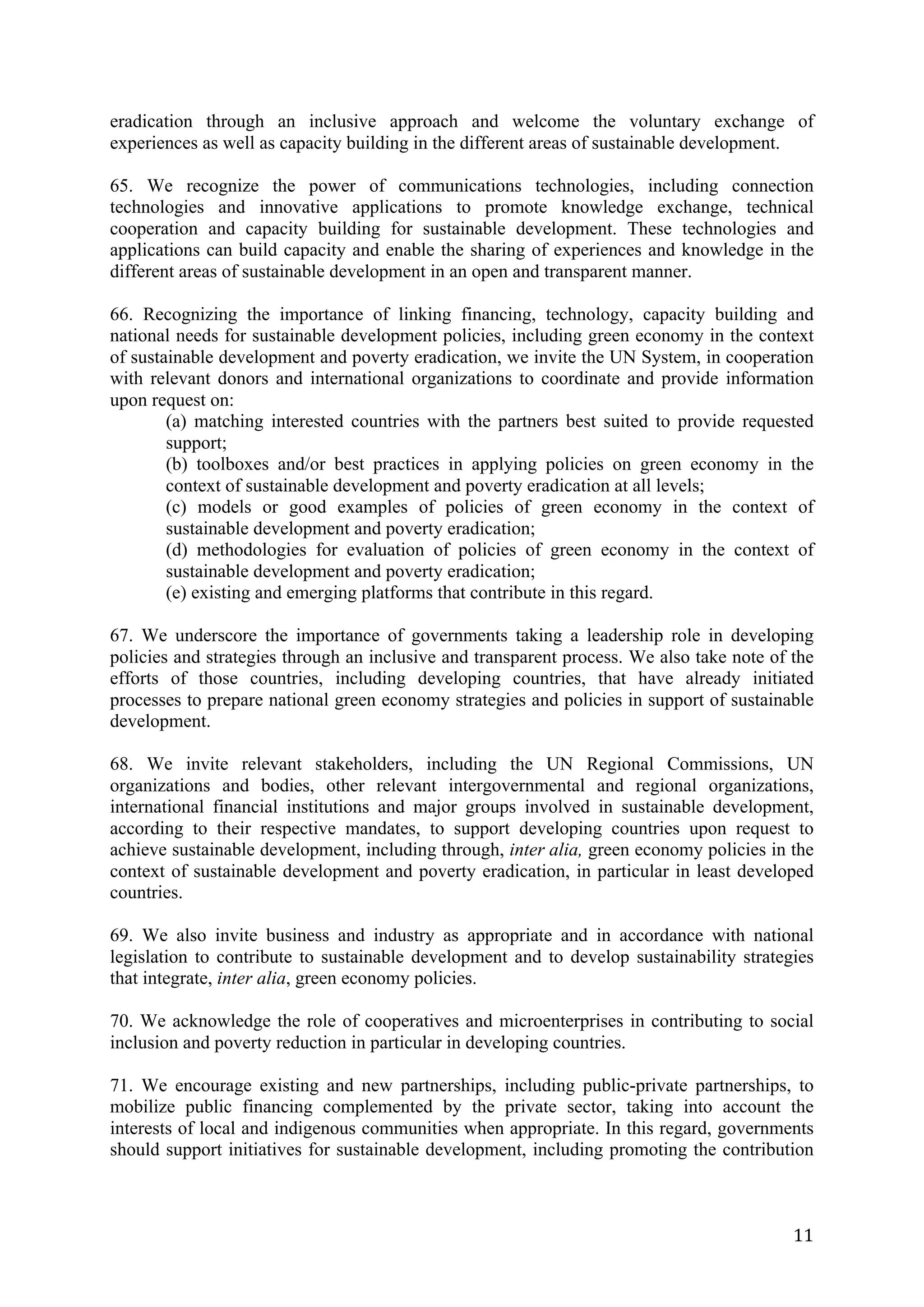eradication through an inclusive approach and welcome the voluntary exchange of
experiences as well as capacity building in the different areas of sustainable development.

65. We recognize the power of communications technologies, including connection
technologies and innovative applications to promote knowledge exchange, technical
cooperation and capacity building for sustainable development. These technologies and
applications can build capacity and enable the sharing of experiences and knowledge in the
different areas of sustainable development in an open and transparent manner.

66. Recognizing the importance of linking financing, technology, capacity building and
national needs for sustainable development policies, including green economy in the context
of sustainable development and poverty eradication, we invite the UN System, in cooperation
with relevant donors and international organizations to coordinate and provide information
upon request on:
        (a) matching interested countries with the partners best suited to provide requested
        support;
        (b) toolboxes and/or best practices in applying policies on green economy in the
        context of sustainable development and poverty eradication at all levels;
        (c) models or good examples of policies of green economy in the context of
        sustainable development and poverty eradication;
        (d) methodologies for evaluation of policies of green economy in the context of
        sustainable development and poverty eradication;
        (e) existing and emerging platforms that contribute in this regard.

67. We underscore the importance of governments taking a leadership role in developing
policies and strategies through an inclusive and transparent process. We also take note of the
efforts of those countries, including developing countries, that have already initiated
processes to prepare national green economy strategies and policies in support of sustainable
development.

68. We invite relevant stakeholders, including the UN Regional Commissions, UN
organizations and bodies, other relevant intergovernmental and regional organizations,
international financial institutions and major groups involved in sustainable development,
according to their respective mandates, to support developing countries upon request to
achieve sustainable development, including through, inter alia, green economy policies in the
context of sustainable development and poverty eradication, in particular in least developed
countries.

69. We also invite business and industry as appropriate and in accordance with national
legislation to contribute to sustainable development and to develop sustainability strategies
that integrate, inter alia, green economy policies.

70. We acknowledge the role of cooperatives and microenterprises in contributing to social
inclusion and poverty reduction in particular in developing countries.

71. We encourage existing and new partnerships, including public-private partnerships, to
mobilize public financing complemented by the private sector, taking into account the
interests of local and indigenous communities when appropriate. In this regard, governments
should support initiatives for sustainable development, including promoting the contribution



	
                                                                                         11	
  
 