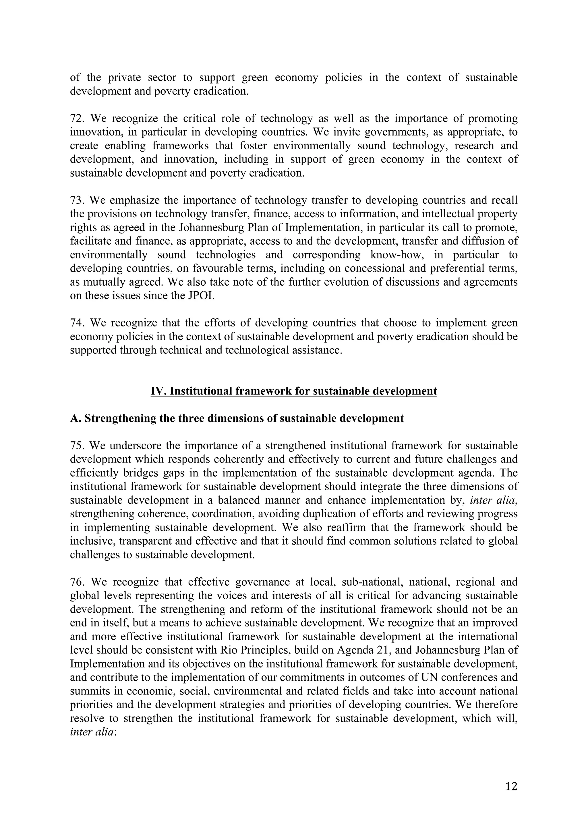 of the private sector to support green economy policies in the context of sustainable
development and poverty eradication.

72. We recognize the critical role of technology as well as the importance of promoting
innovation, in particular in developing countries. We invite governments, as appropriate, to
create enabling frameworks that foster environmentally sound technology, research and
development, and innovation, including in support of green economy in the context of
sustainable development and poverty eradication.

73. We emphasize the importance of technology transfer to developing countries and recall
the provisions on technology transfer, finance, access to information, and intellectual property
rights as agreed in the Johannesburg Plan of Implementation, in particular its call to promote,
facilitate and finance, as appropriate, access to and the development, transfer and diffusion of
environmentally sound technologies and corresponding know-how, in particular to
developing countries, on favourable terms, including on concessional and preferential terms,
as mutually agreed. We also take note of the further evolution of discussions and agreements
on these issues since the JPOI.

74. We recognize that the efforts of developing countries that choose to implement green
economy policies in the context of sustainable development and poverty eradication should be
supported through technical and technological assistance.


                 IV. Institutional framework for sustainable development

A. Strengthening the three dimensions of sustainable development

75. We underscore the importance of a strengthened institutional framework for sustainable
development which responds coherently and effectively to current and future challenges and
efficiently bridges gaps in the implementation of the sustainable development agenda. The
institutional framework for sustainable development should integrate the three dimensions of
sustainable development in a balanced manner and enhance implementation by, inter alia,
strengthening coherence, coordination, avoiding duplication of efforts and reviewing progress
in implementing sustainable development. We also reaffirm that the framework should be
inclusive, transparent and effective and that it should find common solutions related to global
challenges to sustainable development.

76. We recognize that effective governance at local, sub-national, national, regional and
global levels representing the voices and interests of all is critical for advancing sustainable
development. The strengthening and reform of the institutional framework should not be an
end in itself, but a means to achieve sustainable development. We recognize that an improved
and more effective institutional framework for sustainable development at the international
level should be consistent with Rio Principles, build on Agenda 21, and Johannesburg Plan of
Implementation and its objectives on the institutional framework for sustainable development,
and contribute to the implementation of our commitments in outcomes of UN conferences and
summits in economic, social, environmental and related fields and take into account national
priorities and the development strategies and priorities of developing countries. We therefore
resolve to strengthen the institutional framework for sustainable development, which will,
inter alia:



	
                                                                                           12	
  
 