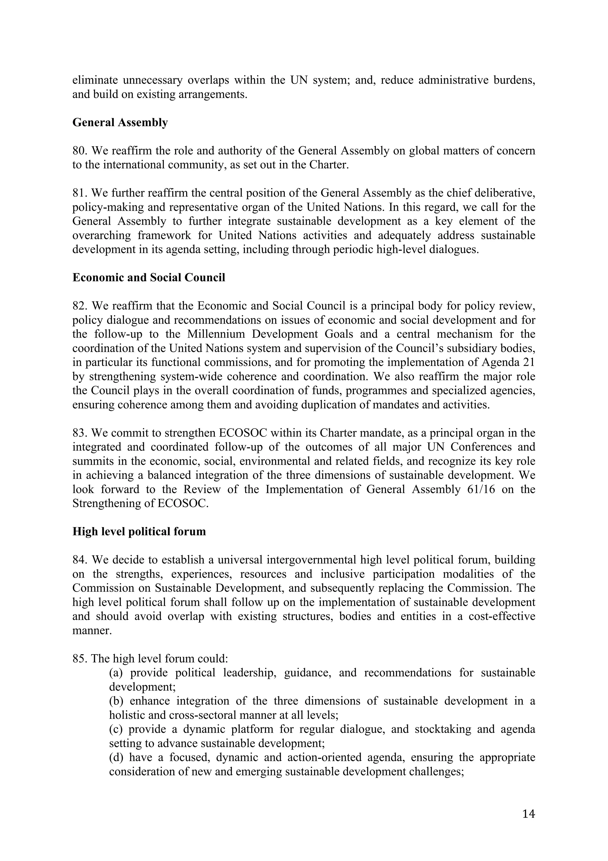 eliminate unnecessary overlaps within the UN system; and, reduce administrative burdens,
and build on existing arrangements.

General Assembly

80. We reaffirm the role and authority of the General Assembly on global matters of concern
to the international community, as set out in the Charter.

81. We further reaffirm the central position of the General Assembly as the chief deliberative,
policy-making and representative organ of the United Nations. In this regard, we call for the
General Assembly to further integrate sustainable development as a key element of the
overarching framework for United Nations activities and adequately address sustainable
development in its agenda setting, including through periodic high-level dialogues.

Economic and Social Council

82. We reaffirm that the Economic and Social Council is a principal body for policy review,
policy dialogue and recommendations on issues of economic and social development and for
the follow-up to the Millennium Development Goals and a central mechanism for the
coordination of the United Nations system and supervision of the Council’s subsidiary bodies,
in particular its functional commissions, and for promoting the implementation of Agenda 21
by strengthening system-wide coherence and coordination. We also reaffirm the major role
the Council plays in the overall coordination of funds, programmes and specialized agencies,
ensuring coherence among them and avoiding duplication of mandates and activities.

83. We commit to strengthen ECOSOC within its Charter mandate, as a principal organ in the
integrated and coordinated follow-up of the outcomes of all major UN Conferences and
summits in the economic, social, environmental and related fields, and recognize its key role
in achieving a balanced integration of the three dimensions of sustainable development. We
look forward to the Review of the Implementation of General Assembly 61/16 on the
Strengthening of ECOSOC.

High level political forum

84. We decide to establish a universal intergovernmental high level political forum, building
on the strengths, experiences, resources and inclusive participation modalities of the
Commission on Sustainable Development, and subsequently replacing the Commission. The
high level political forum shall follow up on the implementation of sustainable development
and should avoid overlap with existing structures, bodies and entities in a cost-effective
manner.

85. The high level forum could:
       (a) provide political leadership, guidance, and recommendations for sustainable
       development;
       (b) enhance integration of the three dimensions of sustainable development in a
       holistic and cross-sectoral manner at all levels;
       (c) provide a dynamic platform for regular dialogue, and stocktaking and agenda
       setting to advance sustainable development;
       (d) have a focused, dynamic and action-oriented agenda, ensuring the appropriate
       consideration of new and emerging sustainable development challenges;


	
                                                                                          14	
  
 