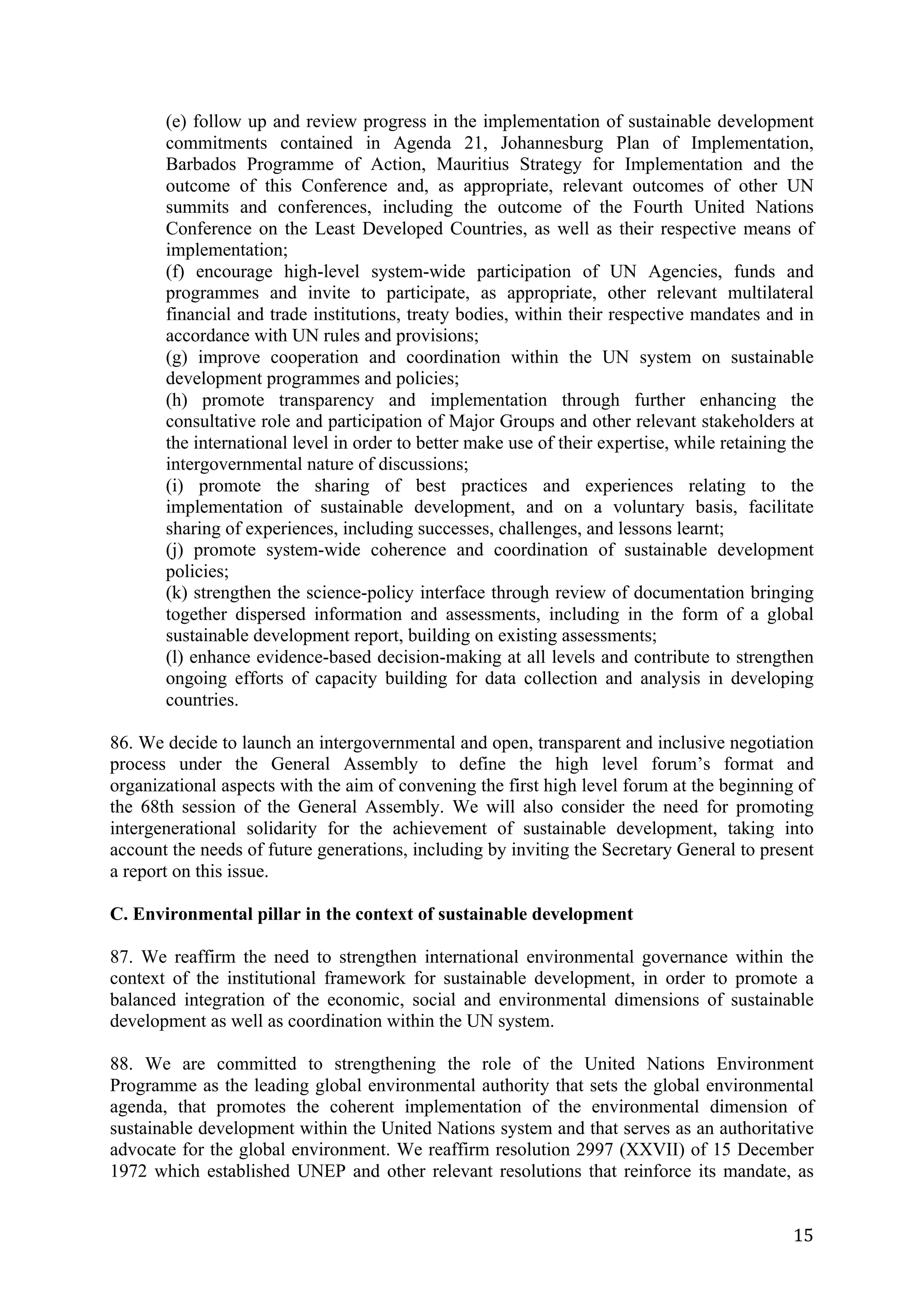 (e) follow up and review progress in the implementation of sustainable development
       commitments contained in Agenda 21, Johannesburg Plan of Implementation,
       Barbados Programme of Action, Mauritius Strategy for Implementation and the
       outcome of this Conference and, as appropriate, relevant outcomes of other UN
       summits and conferences, including the outcome of the Fourth United Nations
       Conference on the Least Developed Countries, as well as their respective means of
       implementation;
       (f) encourage high-level system-wide participation of UN Agencies, funds and
       programmes and invite to participate, as appropriate, other relevant multilateral
       financial and trade institutions, treaty bodies, within their respective mandates and in
       accordance with UN rules and provisions;
       (g) improve cooperation and coordination within the UN system on sustainable
       development programmes and policies;
       (h) promote transparency and implementation through further enhancing the
       consultative role and participation of Major Groups and other relevant stakeholders at
       the international level in order to better make use of their expertise, while retaining the
       intergovernmental nature of discussions;
       (i) promote the sharing of best practices and experiences relating to the
       implementation of sustainable development, and on a voluntary basis, facilitate
       sharing of experiences, including successes, challenges, and lessons learnt;
       (j) promote system-wide coherence and coordination of sustainable development
       policies;
       (k) strengthen the science-policy interface through review of documentation bringing
       together dispersed information and assessments, including in the form of a global
       sustainable development report, building on existing assessments;
       (l) enhance evidence-based decision-making at all levels and contribute to strengthen
       ongoing efforts of capacity building for data collection and analysis in developing
       countries.

86. We decide to launch an intergovernmental and open, transparent and inclusive negotiation
process under the General Assembly to define the high level forum’s format and
organizational aspects with the aim of convening the first high level forum at the beginning of
the 68th session of the General Assembly. We will also consider the need for promoting
intergenerational solidarity for the achievement of sustainable development, taking into
account the needs of future generations, including by inviting the Secretary General to present
a report on this issue.

C. Environmental pillar in the context of sustainable development

87. We reaffirm the need to strengthen international environmental governance within the
context of the institutional framework for sustainable development, in order to promote a
balanced integration of the economic, social and environmental dimensions of sustainable
development as well as coordination within the UN system.

88. We are committed to strengthening the role of the United Nations Environment
Programme as the leading global environmental authority that sets the global environmental
agenda, that promotes the coherent implementation of the environmental dimension of
sustainable development within the United Nations system and that serves as an authoritative
advocate for the global environment. We reaffirm resolution 2997 (XXVII) of 15 December
1972 which established UNEP and other relevant resolutions that reinforce its mandate, as


	
                                                                                             15	
  
 