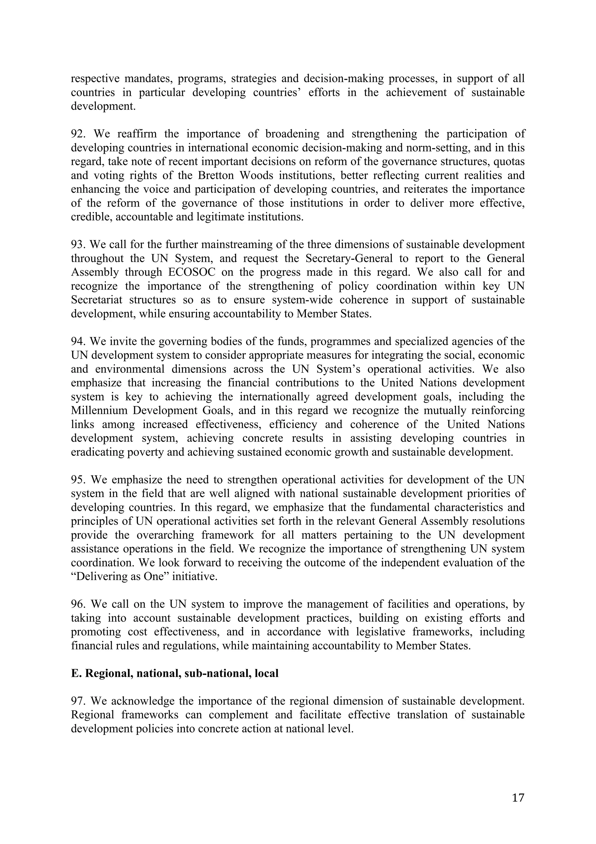 respective mandates, programs, strategies and decision-making processes, in support of all
countries in particular developing countries’ efforts in the achievement of sustainable
development.

92. We reaffirm the importance of broadening and strengthening the participation of
developing countries in international economic decision-making and norm-setting, and in this
regard, take note of recent important decisions on reform of the governance structures, quotas
and voting rights of the Bretton Woods institutions, better reflecting current realities and
enhancing the voice and participation of developing countries, and reiterates the importance
of the reform of the governance of those institutions in order to deliver more effective,
credible, accountable and legitimate institutions.

93. We call for the further mainstreaming of the three dimensions of sustainable development
throughout the UN System, and request the Secretary-General to report to the General
Assembly through ECOSOC on the progress made in this regard. We also call for and
recognize the importance of the strengthening of policy coordination within key UN
Secretariat structures so as to ensure system-wide coherence in support of sustainable
development, while ensuring accountability to Member States.

94. We invite the governing bodies of the funds, programmes and specialized agencies of the
UN development system to consider appropriate measures for integrating the social, economic
and environmental dimensions across the UN System’s operational activities. We also
emphasize that increasing the financial contributions to the United Nations development
system is key to achieving the internationally agreed development goals, including the
Millennium Development Goals, and in this regard we recognize the mutually reinforcing
links among increased effectiveness, efficiency and coherence of the United Nations
development system, achieving concrete results in assisting developing countries in
eradicating poverty and achieving sustained economic growth and sustainable development.

95. We emphasize the need to strengthen operational activities for development of the UN
system in the field that are well aligned with national sustainable development priorities of
developing countries. In this regard, we emphasize that the fundamental characteristics and
principles of UN operational activities set forth in the relevant General Assembly resolutions
provide the overarching framework for all matters pertaining to the UN development
assistance operations in the field. We recognize the importance of strengthening UN system
coordination. We look forward to receiving the outcome of the independent evaluation of the
“Delivering as One” initiative.

96. We call on the UN system to improve the management of facilities and operations, by
taking into account sustainable development practices, building on existing efforts and
promoting cost effectiveness, and in accordance with legislative frameworks, including
financial rules and regulations, while maintaining accountability to Member States.

E. Regional, national, sub-national, local

97. We acknowledge the importance of the regional dimension of sustainable development.
Regional frameworks can complement and facilitate effective translation of sustainable
development policies into concrete action at national level.




	
                                                                                         17	
  
 