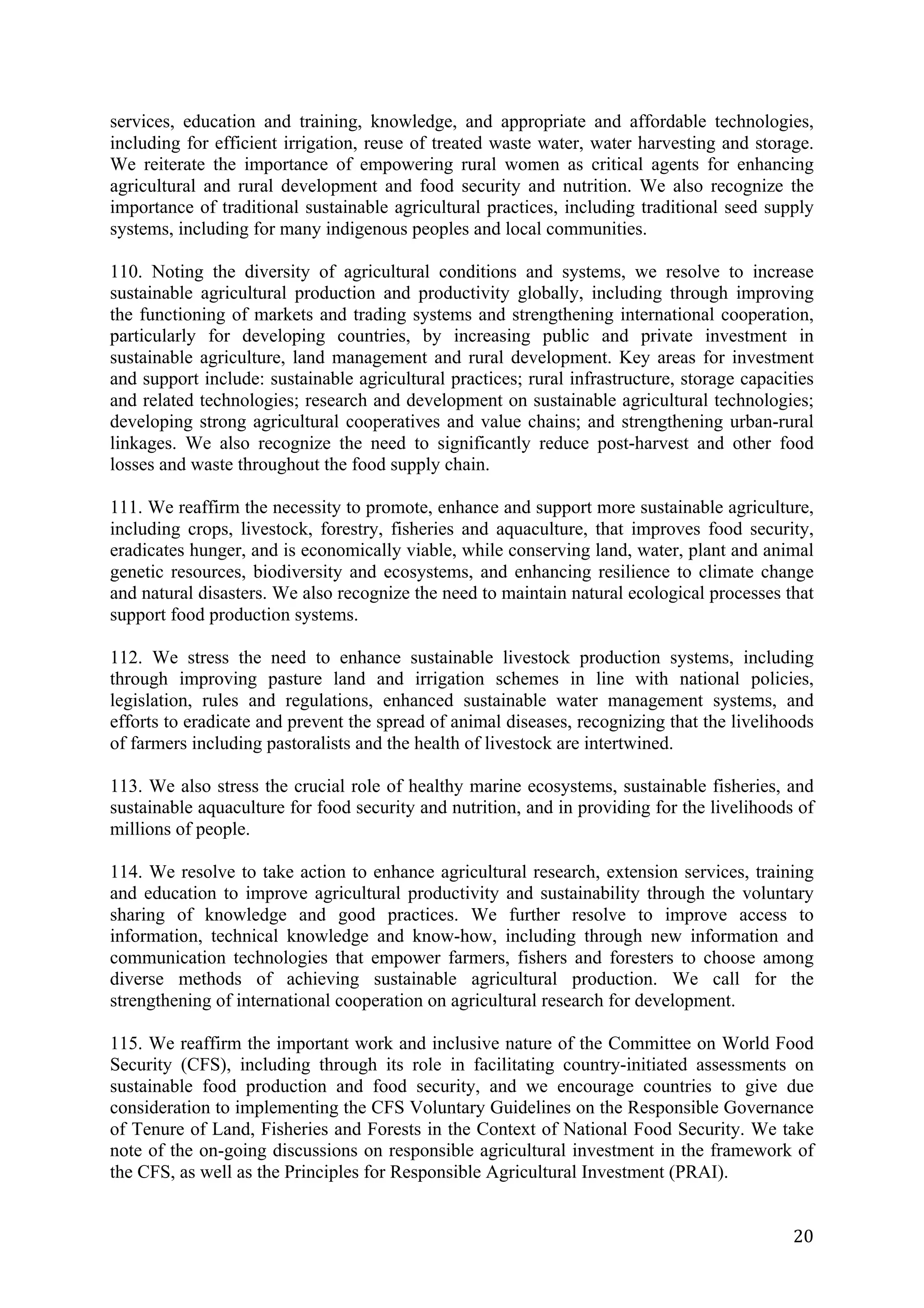 services, education and training, knowledge, and appropriate and affordable technologies,
including for efficient irrigation, reuse of treated waste water, water harvesting and storage.
We reiterate the importance of empowering rural women as critical agents for enhancing
agricultural and rural development and food security and nutrition. We also recognize the
importance of traditional sustainable agricultural practices, including traditional seed supply
systems, including for many indigenous peoples and local communities.

110. Noting the diversity of agricultural conditions and systems, we resolve to increase
sustainable agricultural production and productivity globally, including through improving
the functioning of markets and trading systems and strengthening international cooperation,
particularly for developing countries, by increasing public and private investment in
sustainable agriculture, land management and rural development. Key areas for investment
and support include: sustainable agricultural practices; rural infrastructure, storage capacities
and related technologies; research and development on sustainable agricultural technologies;
developing strong agricultural cooperatives and value chains; and strengthening urban-rural
linkages. We also recognize the need to significantly reduce post-harvest and other food
losses and waste throughout the food supply chain.

111. We reaffirm the necessity to promote, enhance and support more sustainable agriculture,
including crops, livestock, forestry, fisheries and aquaculture, that improves food security,
eradicates hunger, and is economically viable, while conserving land, water, plant and animal
genetic resources, biodiversity and ecosystems, and enhancing resilience to climate change
and natural disasters. We also recognize the need to maintain natural ecological processes that
support food production systems.

112. We stress the need to enhance sustainable livestock production systems, including
through improving pasture land and irrigation schemes in line with national policies,
legislation, rules and regulations, enhanced sustainable water management systems, and
efforts to eradicate and prevent the spread of animal diseases, recognizing that the livelihoods
of farmers including pastoralists and the health of livestock are intertwined.

113. We also stress the crucial role of healthy marine ecosystems, sustainable fisheries, and
sustainable aquaculture for food security and nutrition, and in providing for the livelihoods of
millions of people.

114. We resolve to take action to enhance agricultural research, extension services, training
and education to improve agricultural productivity and sustainability through the voluntary
sharing of knowledge and good practices. We further resolve to improve access to
information, technical knowledge and know-how, including through new information and
communication technologies that empower farmers, fishers and foresters to choose among
diverse methods of achieving sustainable agricultural production. We call for the
strengthening of international cooperation on agricultural research for development.

115. We reaffirm the important work and inclusive nature of the Committee on World Food
Security (CFS), including through its role in facilitating country-initiated assessments on
sustainable food production and food security, and we encourage countries to give due
consideration to implementing the CFS Voluntary Guidelines on the Responsible Governance
of Tenure of Land, Fisheries and Forests in the Context of National Food Security. We take
note of the on-going discussions on responsible agricultural investment in the framework of
the CFS, as well as the Principles for Responsible Agricultural Investment (PRAI).


	
                                                                                            20	
  
 